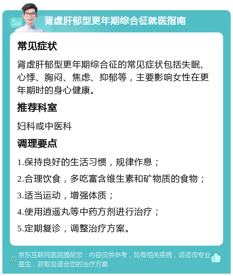 肾虚肝郁型更年期综合征就医指南 常见症状 肾虚肝郁型更年期综合征的常见症状包括失眠、心悸、胸闷、焦虑、抑郁等，主要影响女性在更年期时的身心健康。 推荐科室 妇科或中医科 调理要点 1.保持良好的生活习惯，规律作息； 2.合理饮食，多吃富含维生素和矿物质的食物； 3.适当运动，增强体质； 4.使用逍遥丸等中药方剂进行治疗； 5.定期复诊，调整治疗方案。