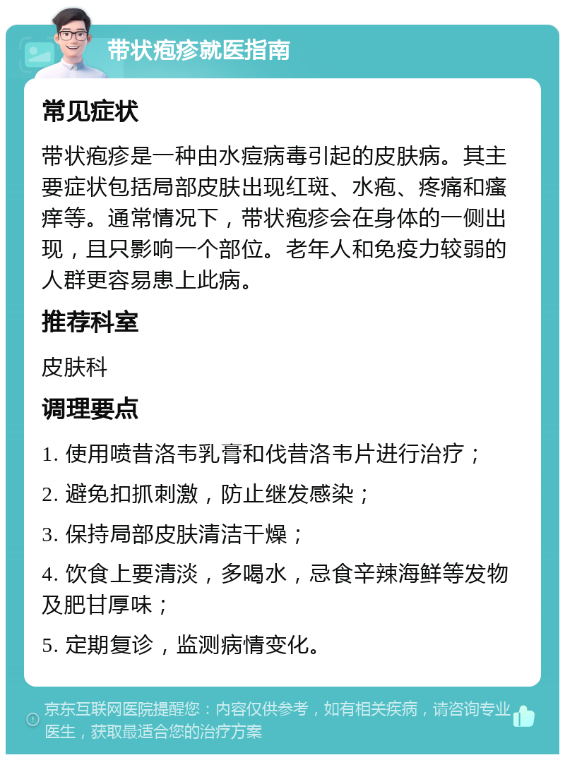 带状疱疹就医指南 常见症状 带状疱疹是一种由水痘病毒引起的皮肤病。其主要症状包括局部皮肤出现红斑、水疱、疼痛和瘙痒等。通常情况下，带状疱疹会在身体的一侧出现，且只影响一个部位。老年人和免疫力较弱的人群更容易患上此病。 推荐科室 皮肤科 调理要点 1. 使用喷昔洛韦乳膏和伐昔洛韦片进行治疗； 2. 避免扣抓刺激，防止继发感染； 3. 保持局部皮肤清洁干燥； 4. 饮食上要清淡，多喝水，忌食辛辣海鲜等发物及肥甘厚味； 5. 定期复诊，监测病情变化。