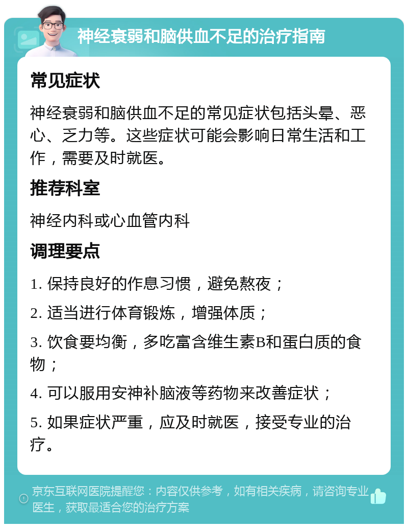 神经衰弱和脑供血不足的治疗指南 常见症状 神经衰弱和脑供血不足的常见症状包括头晕、恶心、乏力等。这些症状可能会影响日常生活和工作，需要及时就医。 推荐科室 神经内科或心血管内科 调理要点 1. 保持良好的作息习惯，避免熬夜； 2. 适当进行体育锻炼，增强体质； 3. 饮食要均衡，多吃富含维生素B和蛋白质的食物； 4. 可以服用安神补脑液等药物来改善症状； 5. 如果症状严重，应及时就医，接受专业的治疗。