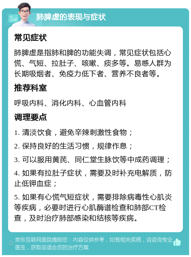 肺脾虚的表现与症状 常见症状 肺脾虚是指肺和脾的功能失调，常见症状包括心慌、气短、拉肚子、咳嗽、痰多等。易感人群为长期吸烟者、免疫力低下者、营养不良者等。 推荐科室 呼吸内科、消化内科、心血管内科 调理要点 1. 清淡饮食，避免辛辣刺激性食物； 2. 保持良好的生活习惯，规律作息； 3. 可以服用黄芪、同仁堂生脉饮等中成药调理； 4. 如果有拉肚子症状，需要及时补充电解质，防止低钾血症； 5. 如果有心慌气短症状，需要排除病毒性心肌炎等疾病，必要时进行心肌酶谱检查和肺部CT检查，及时治疗肺部感染和结核等疾病。