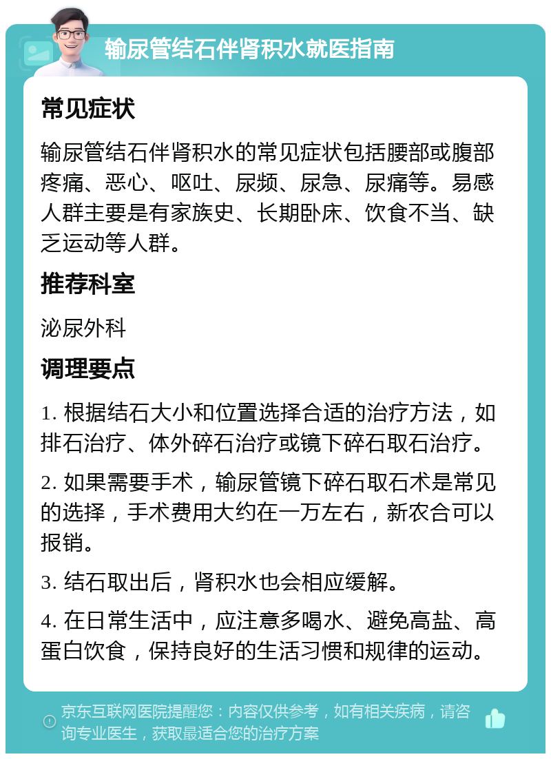 输尿管结石伴肾积水就医指南 常见症状 输尿管结石伴肾积水的常见症状包括腰部或腹部疼痛、恶心、呕吐、尿频、尿急、尿痛等。易感人群主要是有家族史、长期卧床、饮食不当、缺乏运动等人群。 推荐科室 泌尿外科 调理要点 1. 根据结石大小和位置选择合适的治疗方法，如排石治疗、体外碎石治疗或镜下碎石取石治疗。 2. 如果需要手术，输尿管镜下碎石取石术是常见的选择，手术费用大约在一万左右，新农合可以报销。 3. 结石取出后，肾积水也会相应缓解。 4. 在日常生活中，应注意多喝水、避免高盐、高蛋白饮食，保持良好的生活习惯和规律的运动。