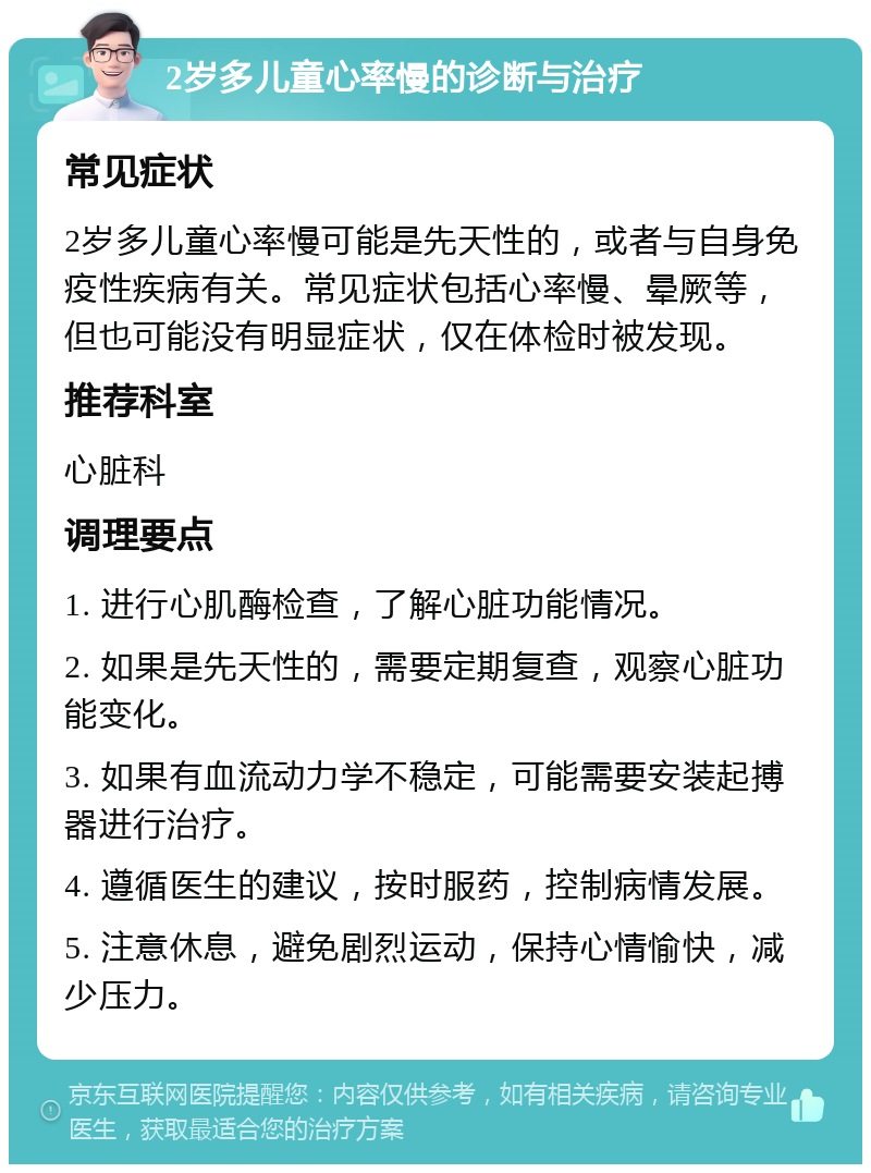 2岁多儿童心率慢的诊断与治疗 常见症状 2岁多儿童心率慢可能是先天性的，或者与自身免疫性疾病有关。常见症状包括心率慢、晕厥等，但也可能没有明显症状，仅在体检时被发现。 推荐科室 心脏科 调理要点 1. 进行心肌酶检查，了解心脏功能情况。 2. 如果是先天性的，需要定期复查，观察心脏功能变化。 3. 如果有血流动力学不稳定，可能需要安装起搏器进行治疗。 4. 遵循医生的建议，按时服药，控制病情发展。 5. 注意休息，避免剧烈运动，保持心情愉快，减少压力。