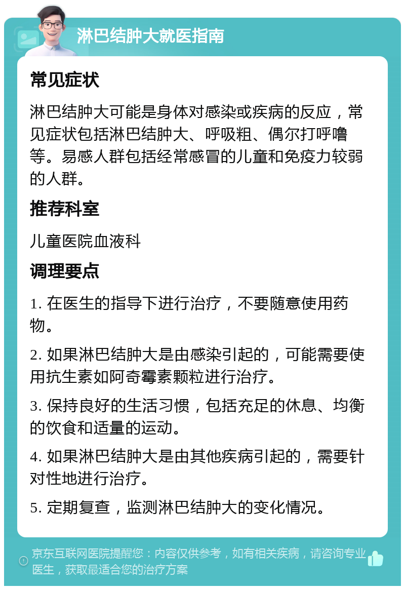 淋巴结肿大就医指南 常见症状 淋巴结肿大可能是身体对感染或疾病的反应，常见症状包括淋巴结肿大、呼吸粗、偶尔打呼噜等。易感人群包括经常感冒的儿童和免疫力较弱的人群。 推荐科室 儿童医院血液科 调理要点 1. 在医生的指导下进行治疗，不要随意使用药物。 2. 如果淋巴结肿大是由感染引起的，可能需要使用抗生素如阿奇霉素颗粒进行治疗。 3. 保持良好的生活习惯，包括充足的休息、均衡的饮食和适量的运动。 4. 如果淋巴结肿大是由其他疾病引起的，需要针对性地进行治疗。 5. 定期复查，监测淋巴结肿大的变化情况。