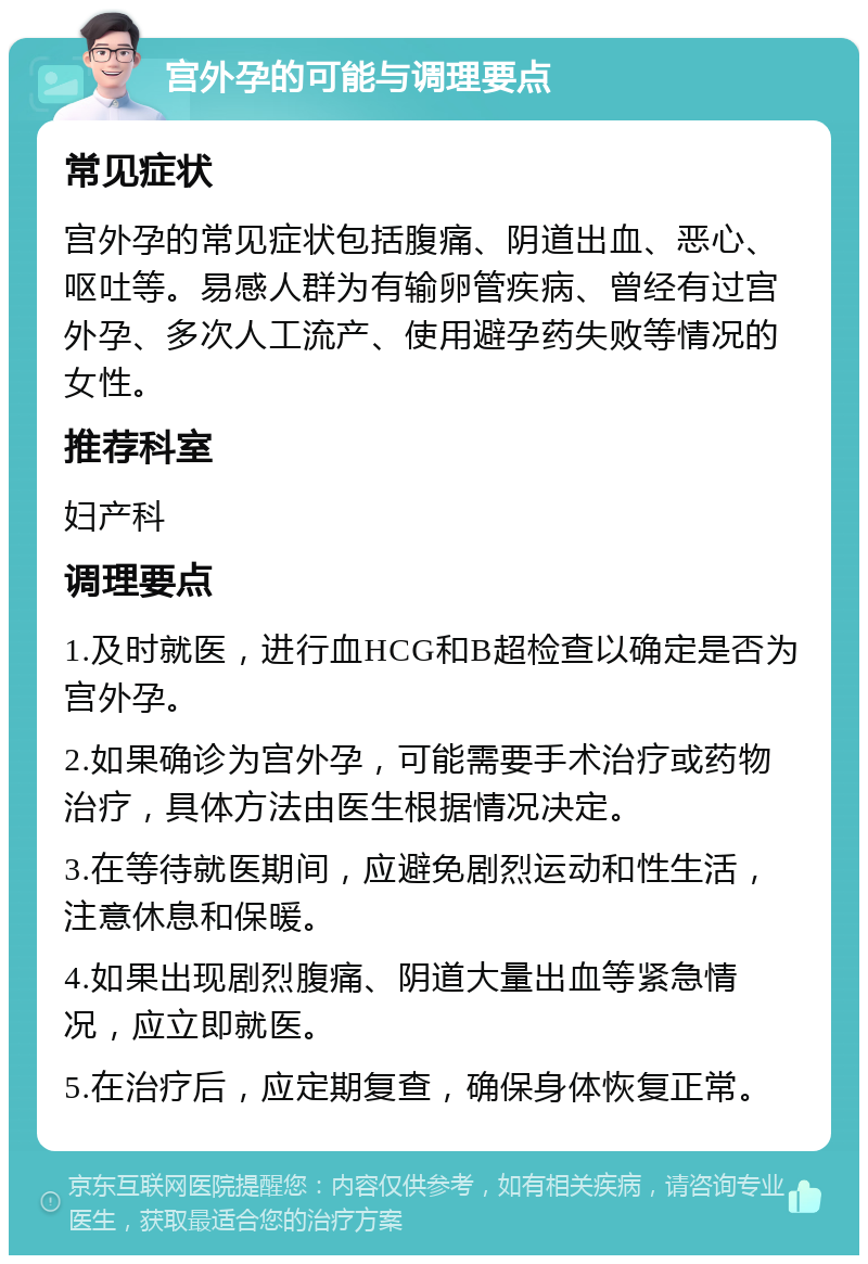 宫外孕的可能与调理要点 常见症状 宫外孕的常见症状包括腹痛、阴道出血、恶心、呕吐等。易感人群为有输卵管疾病、曾经有过宫外孕、多次人工流产、使用避孕药失败等情况的女性。 推荐科室 妇产科 调理要点 1.及时就医，进行血HCG和B超检查以确定是否为宫外孕。 2.如果确诊为宫外孕，可能需要手术治疗或药物治疗，具体方法由医生根据情况决定。 3.在等待就医期间，应避免剧烈运动和性生活，注意休息和保暖。 4.如果出现剧烈腹痛、阴道大量出血等紧急情况，应立即就医。 5.在治疗后，应定期复查，确保身体恢复正常。