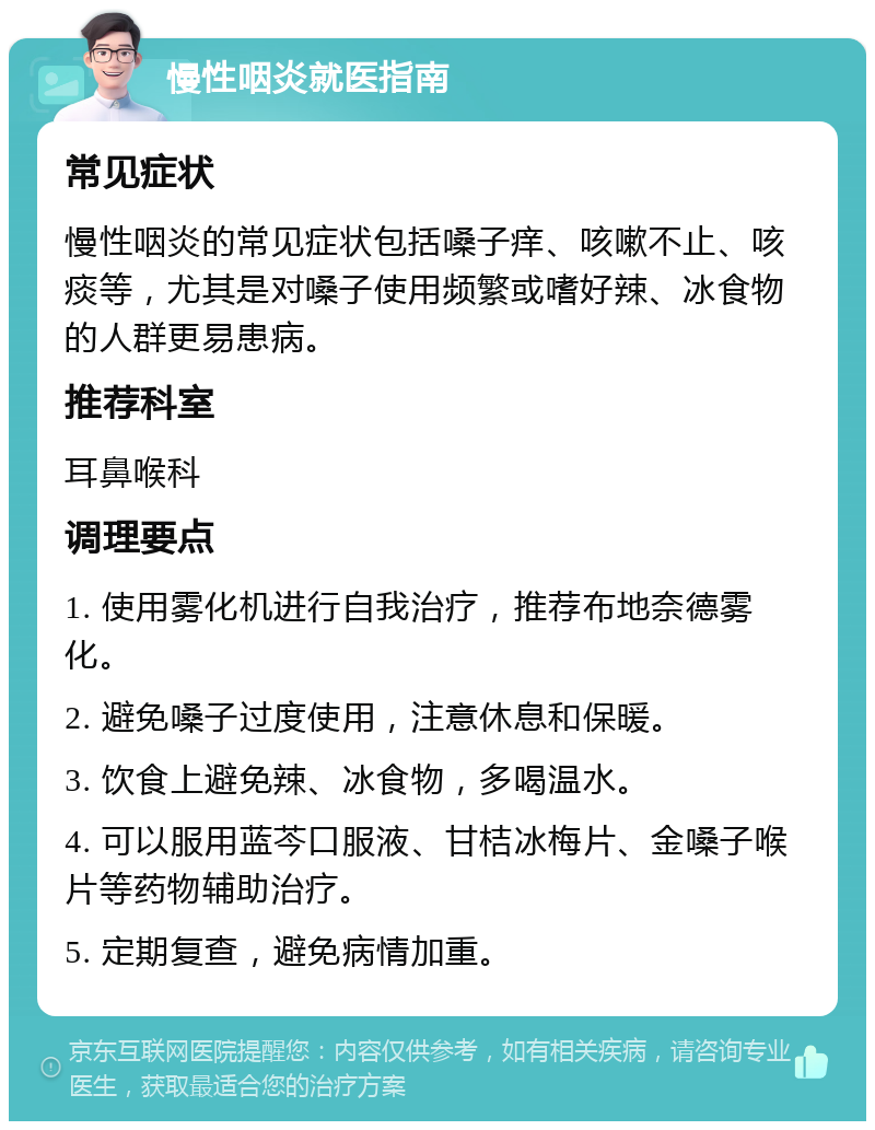 慢性咽炎就医指南 常见症状 慢性咽炎的常见症状包括嗓子痒、咳嗽不止、咳痰等，尤其是对嗓子使用频繁或嗜好辣、冰食物的人群更易患病。 推荐科室 耳鼻喉科 调理要点 1. 使用雾化机进行自我治疗，推荐布地奈德雾化。 2. 避免嗓子过度使用，注意休息和保暖。 3. 饮食上避免辣、冰食物，多喝温水。 4. 可以服用蓝芩口服液、甘桔冰梅片、金嗓子喉片等药物辅助治疗。 5. 定期复查，避免病情加重。