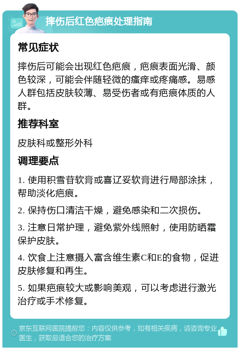 摔伤后红色疤痕处理指南 常见症状 摔伤后可能会出现红色疤痕，疤痕表面光滑、颜色较深，可能会伴随轻微的瘙痒或疼痛感。易感人群包括皮肤较薄、易受伤者或有疤痕体质的人群。 推荐科室 皮肤科或整形外科 调理要点 1. 使用积雪苷软膏或喜辽妥软膏进行局部涂抹，帮助淡化疤痕。 2. 保持伤口清洁干燥，避免感染和二次损伤。 3. 注意日常护理，避免紫外线照射，使用防晒霜保护皮肤。 4. 饮食上注意摄入富含维生素C和E的食物，促进皮肤修复和再生。 5. 如果疤痕较大或影响美观，可以考虑进行激光治疗或手术修复。