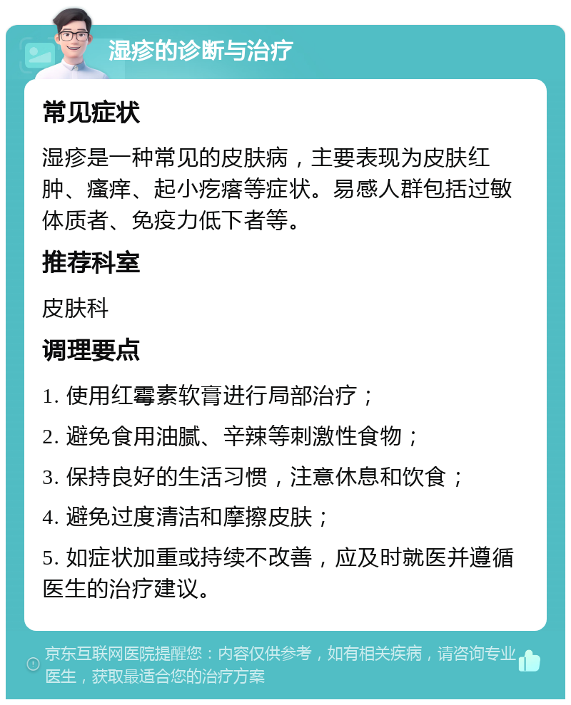 湿疹的诊断与治疗 常见症状 湿疹是一种常见的皮肤病，主要表现为皮肤红肿、瘙痒、起小疙瘩等症状。易感人群包括过敏体质者、免疫力低下者等。 推荐科室 皮肤科 调理要点 1. 使用红霉素软膏进行局部治疗； 2. 避免食用油腻、辛辣等刺激性食物； 3. 保持良好的生活习惯，注意休息和饮食； 4. 避免过度清洁和摩擦皮肤； 5. 如症状加重或持续不改善，应及时就医并遵循医生的治疗建议。