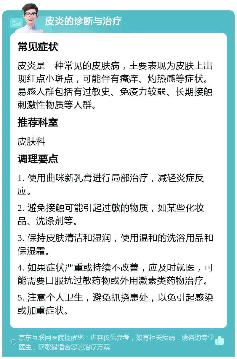 皮炎的诊断与治疗 常见症状 皮炎是一种常见的皮肤病，主要表现为皮肤上出现红点小斑点，可能伴有瘙痒、灼热感等症状。易感人群包括有过敏史、免疫力较弱、长期接触刺激性物质等人群。 推荐科室 皮肤科 调理要点 1. 使用曲咪新乳膏进行局部治疗，减轻炎症反应。 2. 避免接触可能引起过敏的物质，如某些化妆品、洗涤剂等。 3. 保持皮肤清洁和湿润，使用温和的洗浴用品和保湿霜。 4. 如果症状严重或持续不改善，应及时就医，可能需要口服抗过敏药物或外用激素类药物治疗。 5. 注意个人卫生，避免抓挠患处，以免引起感染或加重症状。