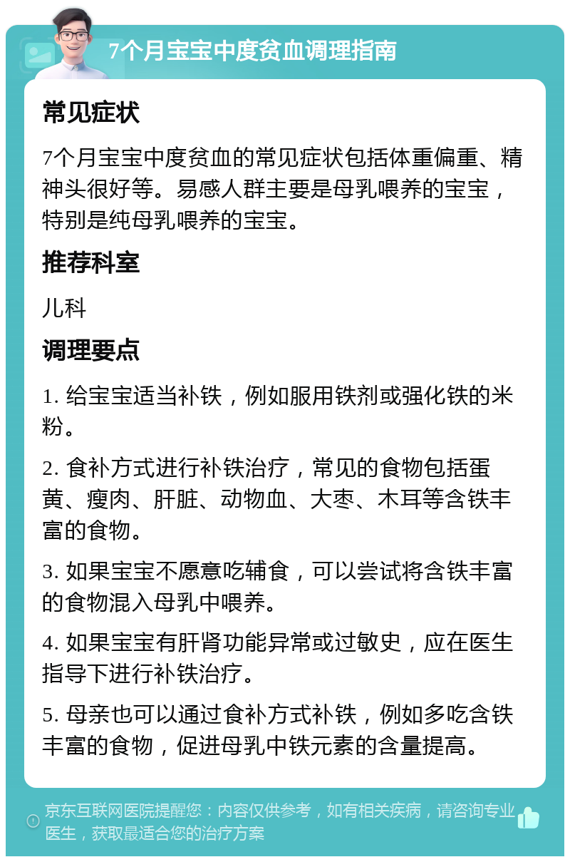 7个月宝宝中度贫血调理指南 常见症状 7个月宝宝中度贫血的常见症状包括体重偏重、精神头很好等。易感人群主要是母乳喂养的宝宝，特别是纯母乳喂养的宝宝。 推荐科室 儿科 调理要点 1. 给宝宝适当补铁，例如服用铁剂或强化铁的米粉。 2. 食补方式进行补铁治疗，常见的食物包括蛋黄、瘦肉、肝脏、动物血、大枣、木耳等含铁丰富的食物。 3. 如果宝宝不愿意吃辅食，可以尝试将含铁丰富的食物混入母乳中喂养。 4. 如果宝宝有肝肾功能异常或过敏史，应在医生指导下进行补铁治疗。 5. 母亲也可以通过食补方式补铁，例如多吃含铁丰富的食物，促进母乳中铁元素的含量提高。