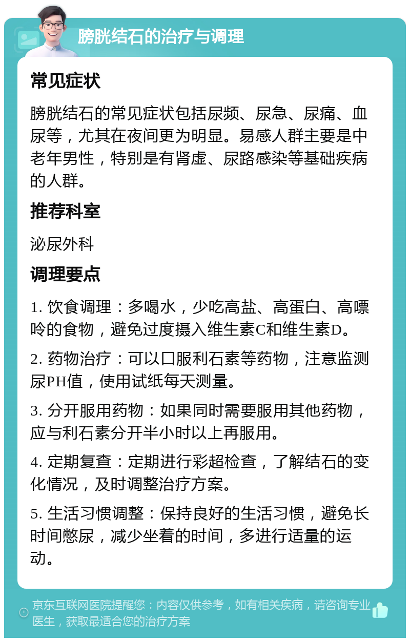 膀胱结石的治疗与调理 常见症状 膀胱结石的常见症状包括尿频、尿急、尿痛、血尿等，尤其在夜间更为明显。易感人群主要是中老年男性，特别是有肾虚、尿路感染等基础疾病的人群。 推荐科室 泌尿外科 调理要点 1. 饮食调理：多喝水，少吃高盐、高蛋白、高嘌呤的食物，避免过度摄入维生素C和维生素D。 2. 药物治疗：可以口服利石素等药物，注意监测尿PH值，使用试纸每天测量。 3. 分开服用药物：如果同时需要服用其他药物，应与利石素分开半小时以上再服用。 4. 定期复查：定期进行彩超检查，了解结石的变化情况，及时调整治疗方案。 5. 生活习惯调整：保持良好的生活习惯，避免长时间憋尿，减少坐着的时间，多进行适量的运动。