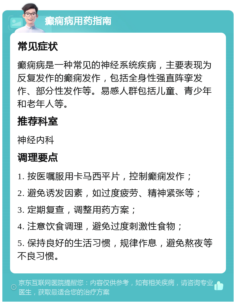 癫痫病用药指南 常见症状 癫痫病是一种常见的神经系统疾病，主要表现为反复发作的癫痫发作，包括全身性强直阵挛发作、部分性发作等。易感人群包括儿童、青少年和老年人等。 推荐科室 神经内科 调理要点 1. 按医嘱服用卡马西平片，控制癫痫发作； 2. 避免诱发因素，如过度疲劳、精神紧张等； 3. 定期复查，调整用药方案； 4. 注意饮食调理，避免过度刺激性食物； 5. 保持良好的生活习惯，规律作息，避免熬夜等不良习惯。