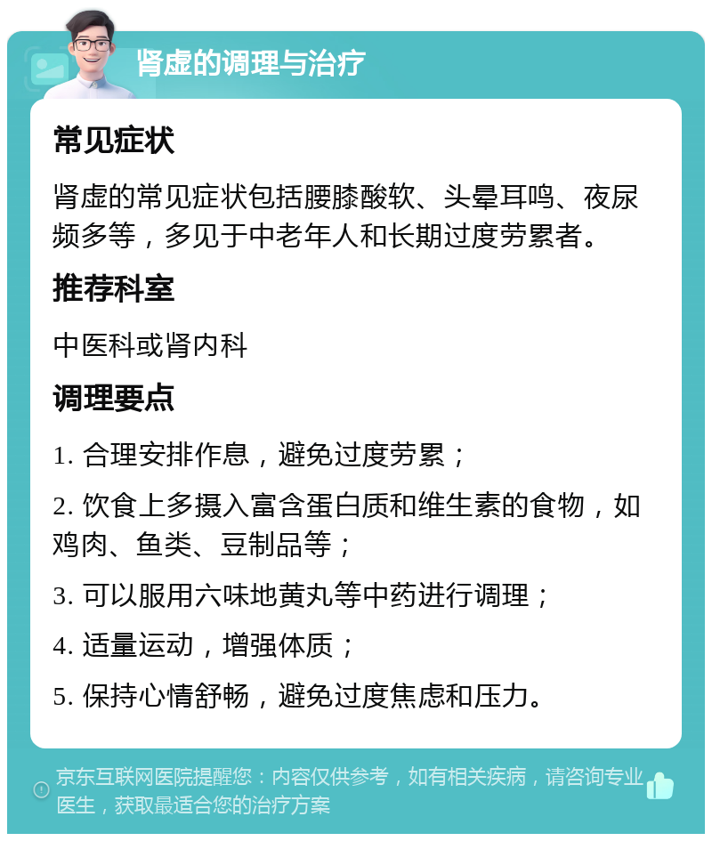 肾虚的调理与治疗 常见症状 肾虚的常见症状包括腰膝酸软、头晕耳鸣、夜尿频多等，多见于中老年人和长期过度劳累者。 推荐科室 中医科或肾内科 调理要点 1. 合理安排作息，避免过度劳累； 2. 饮食上多摄入富含蛋白质和维生素的食物，如鸡肉、鱼类、豆制品等； 3. 可以服用六味地黄丸等中药进行调理； 4. 适量运动，增强体质； 5. 保持心情舒畅，避免过度焦虑和压力。