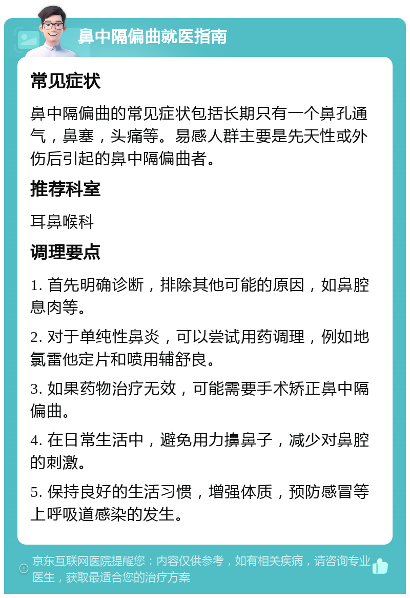 鼻中隔偏曲就医指南 常见症状 鼻中隔偏曲的常见症状包括长期只有一个鼻孔通气，鼻塞，头痛等。易感人群主要是先天性或外伤后引起的鼻中隔偏曲者。 推荐科室 耳鼻喉科 调理要点 1. 首先明确诊断，排除其他可能的原因，如鼻腔息肉等。 2. 对于单纯性鼻炎，可以尝试用药调理，例如地氯雷他定片和喷用辅舒良。 3. 如果药物治疗无效，可能需要手术矫正鼻中隔偏曲。 4. 在日常生活中，避免用力擤鼻子，减少对鼻腔的刺激。 5. 保持良好的生活习惯，增强体质，预防感冒等上呼吸道感染的发生。