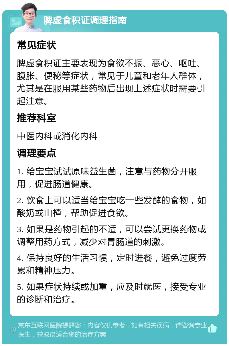 脾虚食积证调理指南 常见症状 脾虚食积证主要表现为食欲不振、恶心、呕吐、腹胀、便秘等症状，常见于儿童和老年人群体，尤其是在服用某些药物后出现上述症状时需要引起注意。 推荐科室 中医内科或消化内科 调理要点 1. 给宝宝试试原味益生菌，注意与药物分开服用，促进肠道健康。 2. 饮食上可以适当给宝宝吃一些发酵的食物，如酸奶或山楂，帮助促进食欲。 3. 如果是药物引起的不适，可以尝试更换药物或调整用药方式，减少对胃肠道的刺激。 4. 保持良好的生活习惯，定时进餐，避免过度劳累和精神压力。 5. 如果症状持续或加重，应及时就医，接受专业的诊断和治疗。