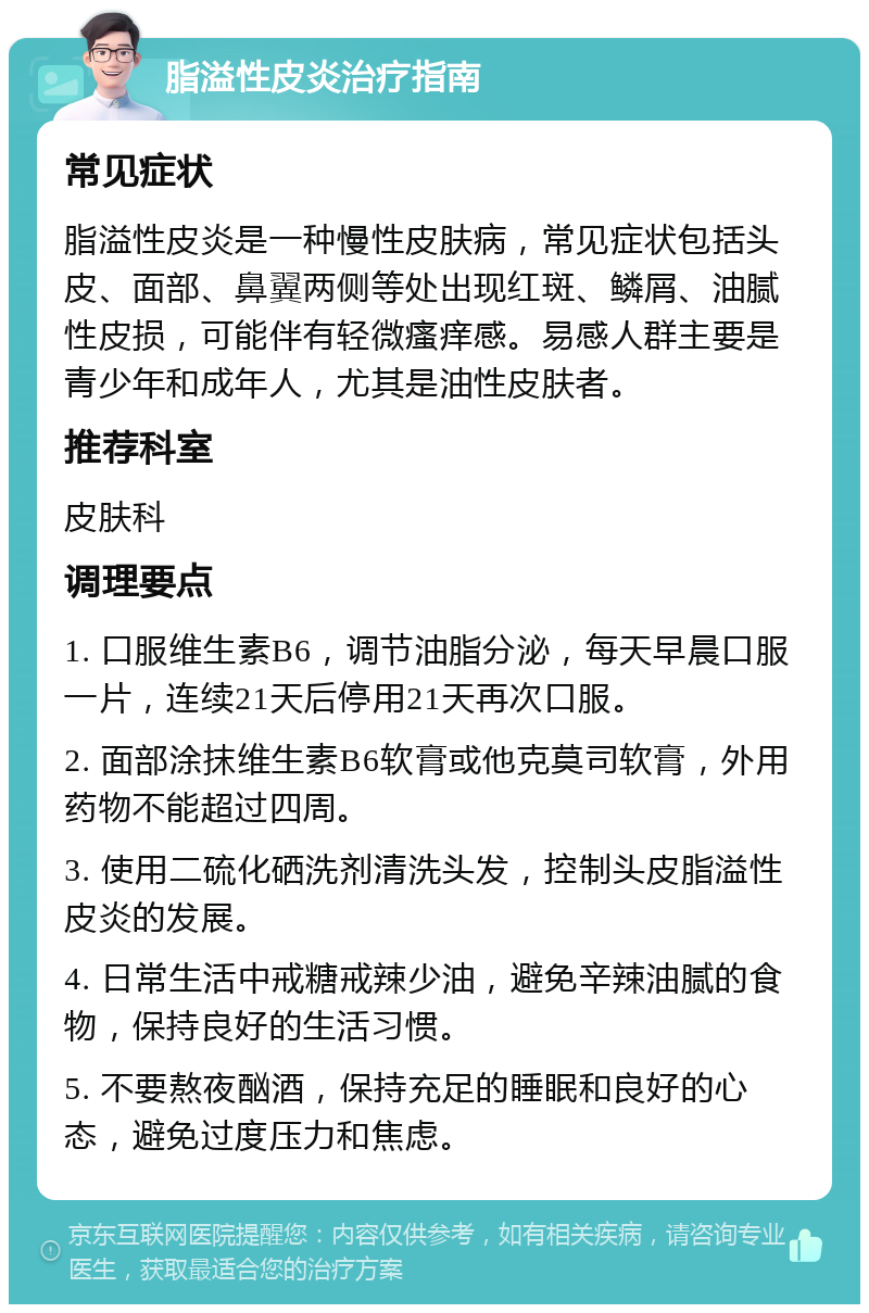 脂溢性皮炎治疗指南 常见症状 脂溢性皮炎是一种慢性皮肤病，常见症状包括头皮、面部、鼻翼两侧等处出现红斑、鳞屑、油腻性皮损，可能伴有轻微瘙痒感。易感人群主要是青少年和成年人，尤其是油性皮肤者。 推荐科室 皮肤科 调理要点 1. 口服维生素B6，调节油脂分泌，每天早晨口服一片，连续21天后停用21天再次口服。 2. 面部涂抹维生素B6软膏或他克莫司软膏，外用药物不能超过四周。 3. 使用二硫化硒洗剂清洗头发，控制头皮脂溢性皮炎的发展。 4. 日常生活中戒糖戒辣少油，避免辛辣油腻的食物，保持良好的生活习惯。 5. 不要熬夜酗酒，保持充足的睡眠和良好的心态，避免过度压力和焦虑。