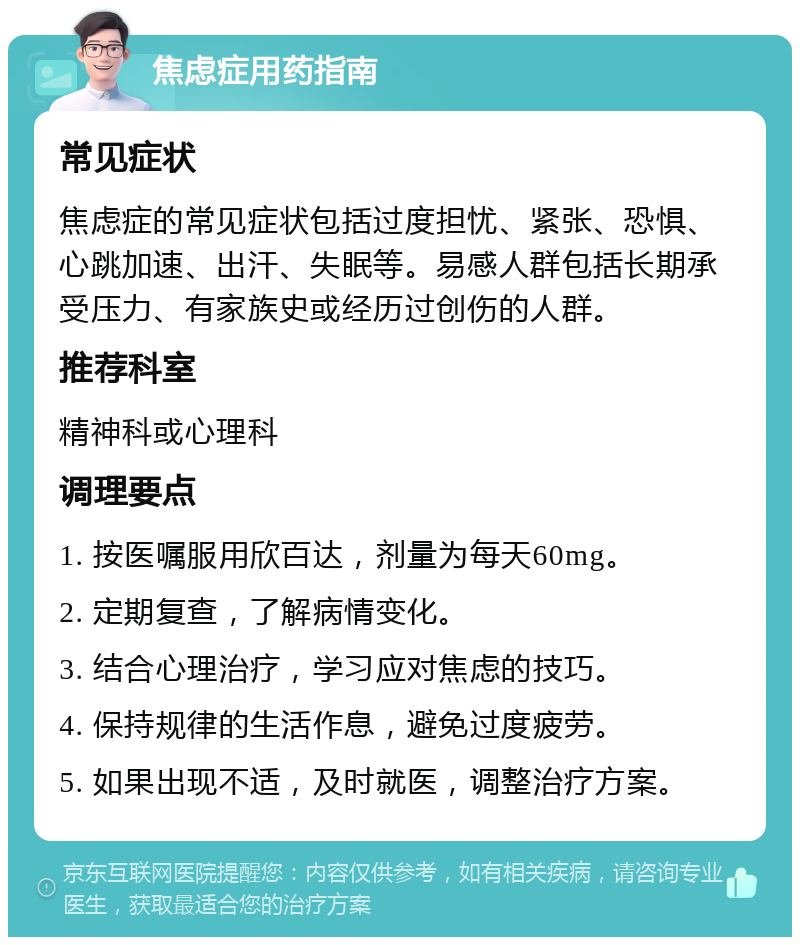 焦虑症用药指南 常见症状 焦虑症的常见症状包括过度担忧、紧张、恐惧、心跳加速、出汗、失眠等。易感人群包括长期承受压力、有家族史或经历过创伤的人群。 推荐科室 精神科或心理科 调理要点 1. 按医嘱服用欣百达，剂量为每天60mg。 2. 定期复查，了解病情变化。 3. 结合心理治疗，学习应对焦虑的技巧。 4. 保持规律的生活作息，避免过度疲劳。 5. 如果出现不适，及时就医，调整治疗方案。