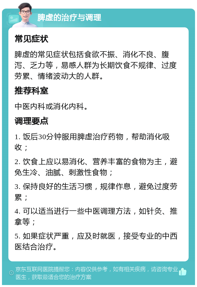 脾虚的治疗与调理 常见症状 脾虚的常见症状包括食欲不振、消化不良、腹泻、乏力等，易感人群为长期饮食不规律、过度劳累、情绪波动大的人群。 推荐科室 中医内科或消化内科。 调理要点 1. 饭后30分钟服用脾虚治疗药物，帮助消化吸收； 2. 饮食上应以易消化、营养丰富的食物为主，避免生冷、油腻、刺激性食物； 3. 保持良好的生活习惯，规律作息，避免过度劳累； 4. 可以适当进行一些中医调理方法，如针灸、推拿等； 5. 如果症状严重，应及时就医，接受专业的中西医结合治疗。