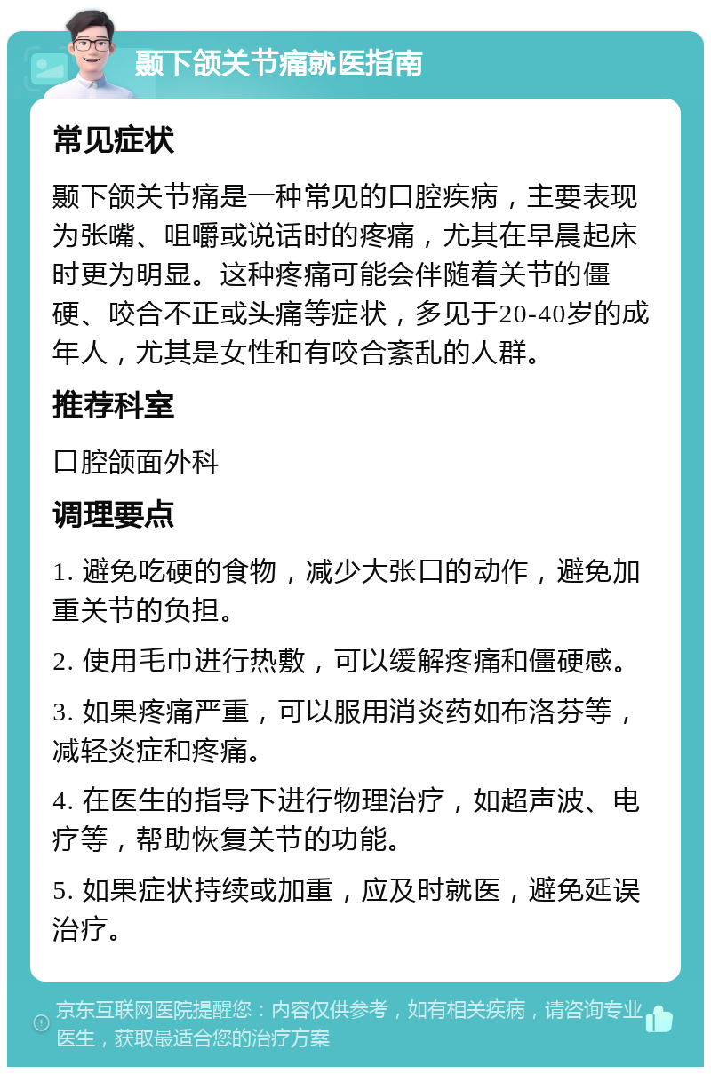 颞下颌关节痛就医指南 常见症状 颞下颌关节痛是一种常见的口腔疾病，主要表现为张嘴、咀嚼或说话时的疼痛，尤其在早晨起床时更为明显。这种疼痛可能会伴随着关节的僵硬、咬合不正或头痛等症状，多见于20-40岁的成年人，尤其是女性和有咬合紊乱的人群。 推荐科室 口腔颌面外科 调理要点 1. 避免吃硬的食物，减少大张口的动作，避免加重关节的负担。 2. 使用毛巾进行热敷，可以缓解疼痛和僵硬感。 3. 如果疼痛严重，可以服用消炎药如布洛芬等，减轻炎症和疼痛。 4. 在医生的指导下进行物理治疗，如超声波、电疗等，帮助恢复关节的功能。 5. 如果症状持续或加重，应及时就医，避免延误治疗。