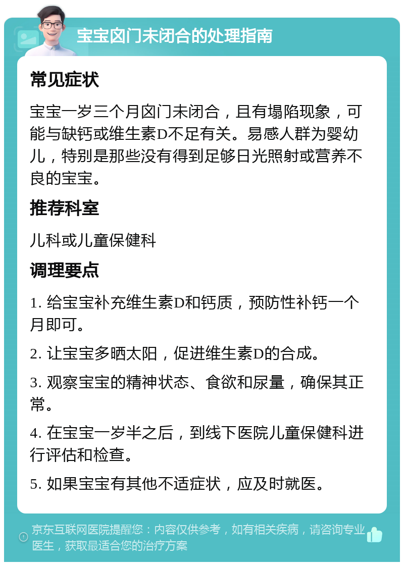 宝宝囟门未闭合的处理指南 常见症状 宝宝一岁三个月囟门未闭合，且有塌陷现象，可能与缺钙或维生素D不足有关。易感人群为婴幼儿，特别是那些没有得到足够日光照射或营养不良的宝宝。 推荐科室 儿科或儿童保健科 调理要点 1. 给宝宝补充维生素D和钙质，预防性补钙一个月即可。 2. 让宝宝多晒太阳，促进维生素D的合成。 3. 观察宝宝的精神状态、食欲和尿量，确保其正常。 4. 在宝宝一岁半之后，到线下医院儿童保健科进行评估和检查。 5. 如果宝宝有其他不适症状，应及时就医。