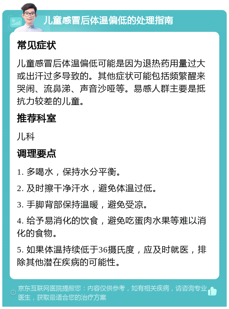 儿童感冒后体温偏低的处理指南 常见症状 儿童感冒后体温偏低可能是因为退热药用量过大或出汗过多导致的。其他症状可能包括频繁醒来哭闹、流鼻涕、声音沙哑等。易感人群主要是抵抗力较差的儿童。 推荐科室 儿科 调理要点 1. 多喝水，保持水分平衡。 2. 及时擦干净汗水，避免体温过低。 3. 手脚背部保持温暖，避免受凉。 4. 给予易消化的饮食，避免吃蛋肉水果等难以消化的食物。 5. 如果体温持续低于36摄氏度，应及时就医，排除其他潜在疾病的可能性。