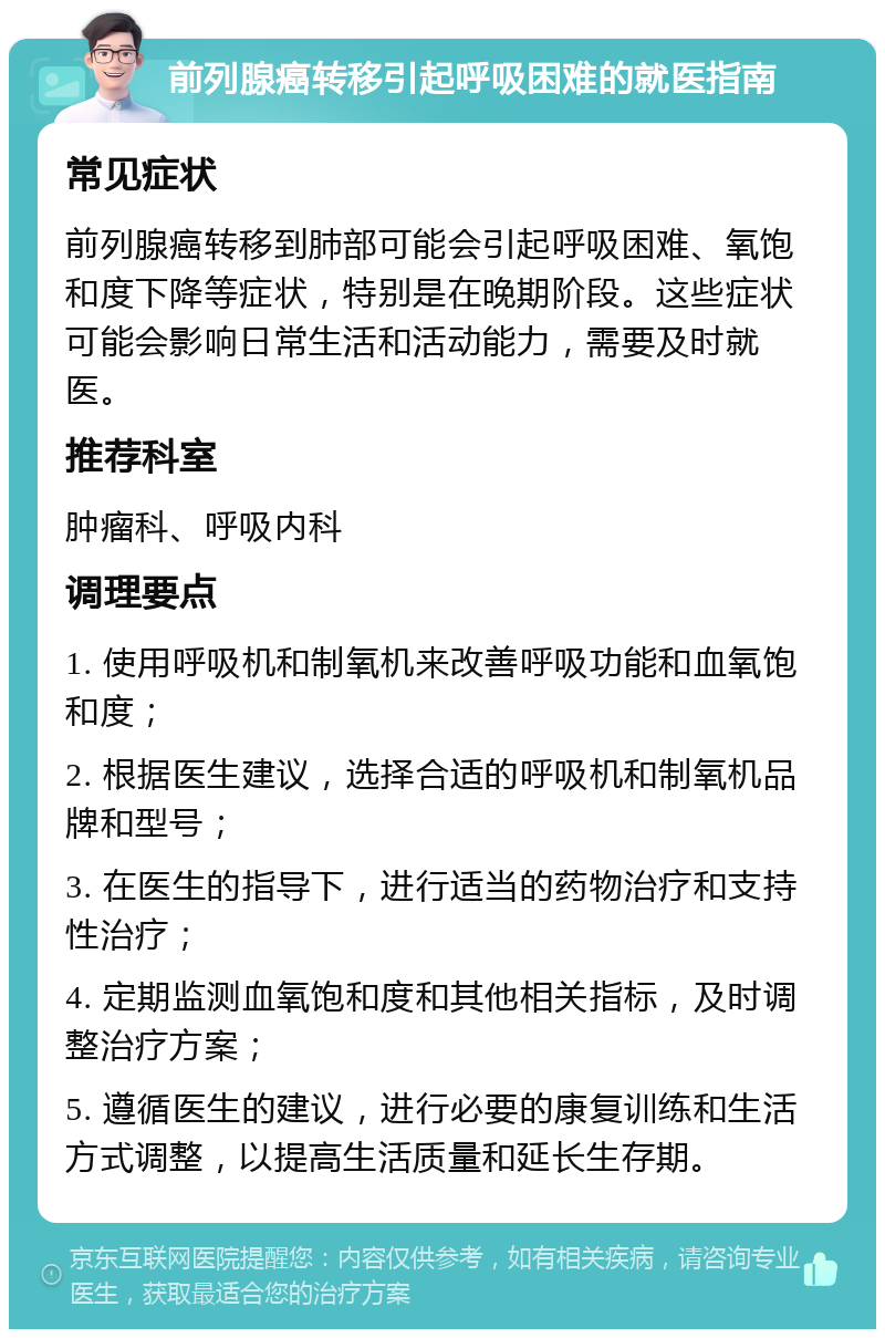 前列腺癌转移引起呼吸困难的就医指南 常见症状 前列腺癌转移到肺部可能会引起呼吸困难、氧饱和度下降等症状，特别是在晚期阶段。这些症状可能会影响日常生活和活动能力，需要及时就医。 推荐科室 肿瘤科、呼吸内科 调理要点 1. 使用呼吸机和制氧机来改善呼吸功能和血氧饱和度； 2. 根据医生建议，选择合适的呼吸机和制氧机品牌和型号； 3. 在医生的指导下，进行适当的药物治疗和支持性治疗； 4. 定期监测血氧饱和度和其他相关指标，及时调整治疗方案； 5. 遵循医生的建议，进行必要的康复训练和生活方式调整，以提高生活质量和延长生存期。