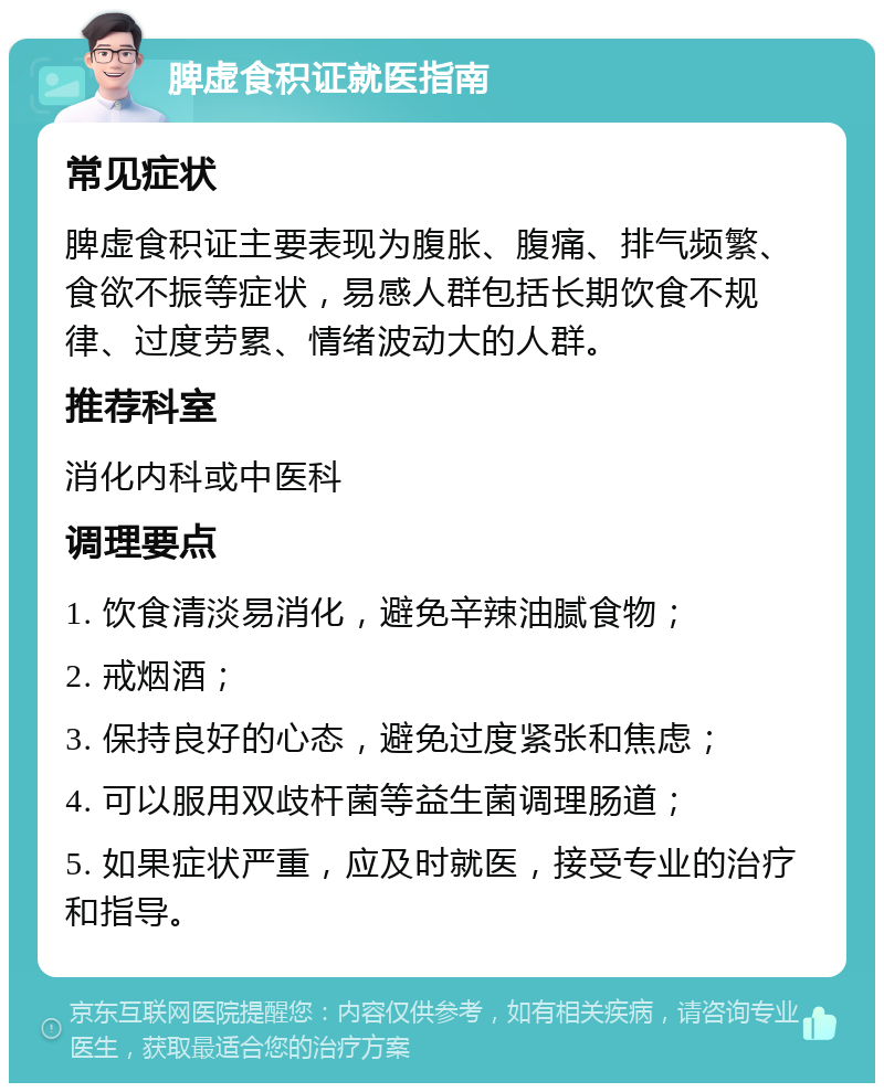 脾虚食积证就医指南 常见症状 脾虚食积证主要表现为腹胀、腹痛、排气频繁、食欲不振等症状，易感人群包括长期饮食不规律、过度劳累、情绪波动大的人群。 推荐科室 消化内科或中医科 调理要点 1. 饮食清淡易消化，避免辛辣油腻食物； 2. 戒烟酒； 3. 保持良好的心态，避免过度紧张和焦虑； 4. 可以服用双歧杆菌等益生菌调理肠道； 5. 如果症状严重，应及时就医，接受专业的治疗和指导。