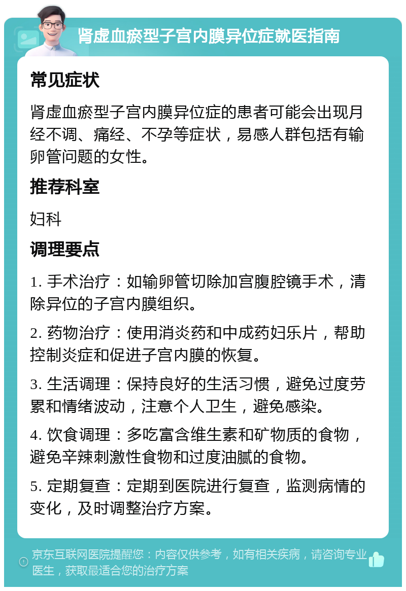 肾虚血瘀型子宫内膜异位症就医指南 常见症状 肾虚血瘀型子宫内膜异位症的患者可能会出现月经不调、痛经、不孕等症状，易感人群包括有输卵管问题的女性。 推荐科室 妇科 调理要点 1. 手术治疗：如输卵管切除加宫腹腔镜手术，清除异位的子宫内膜组织。 2. 药物治疗：使用消炎药和中成药妇乐片，帮助控制炎症和促进子宫内膜的恢复。 3. 生活调理：保持良好的生活习惯，避免过度劳累和情绪波动，注意个人卫生，避免感染。 4. 饮食调理：多吃富含维生素和矿物质的食物，避免辛辣刺激性食物和过度油腻的食物。 5. 定期复查：定期到医院进行复查，监测病情的变化，及时调整治疗方案。