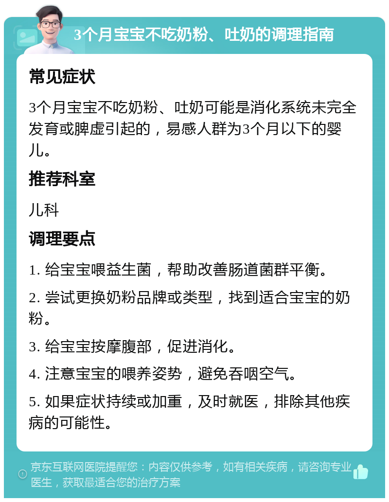 3个月宝宝不吃奶粉、吐奶的调理指南 常见症状 3个月宝宝不吃奶粉、吐奶可能是消化系统未完全发育或脾虚引起的，易感人群为3个月以下的婴儿。 推荐科室 儿科 调理要点 1. 给宝宝喂益生菌，帮助改善肠道菌群平衡。 2. 尝试更换奶粉品牌或类型，找到适合宝宝的奶粉。 3. 给宝宝按摩腹部，促进消化。 4. 注意宝宝的喂养姿势，避免吞咽空气。 5. 如果症状持续或加重，及时就医，排除其他疾病的可能性。