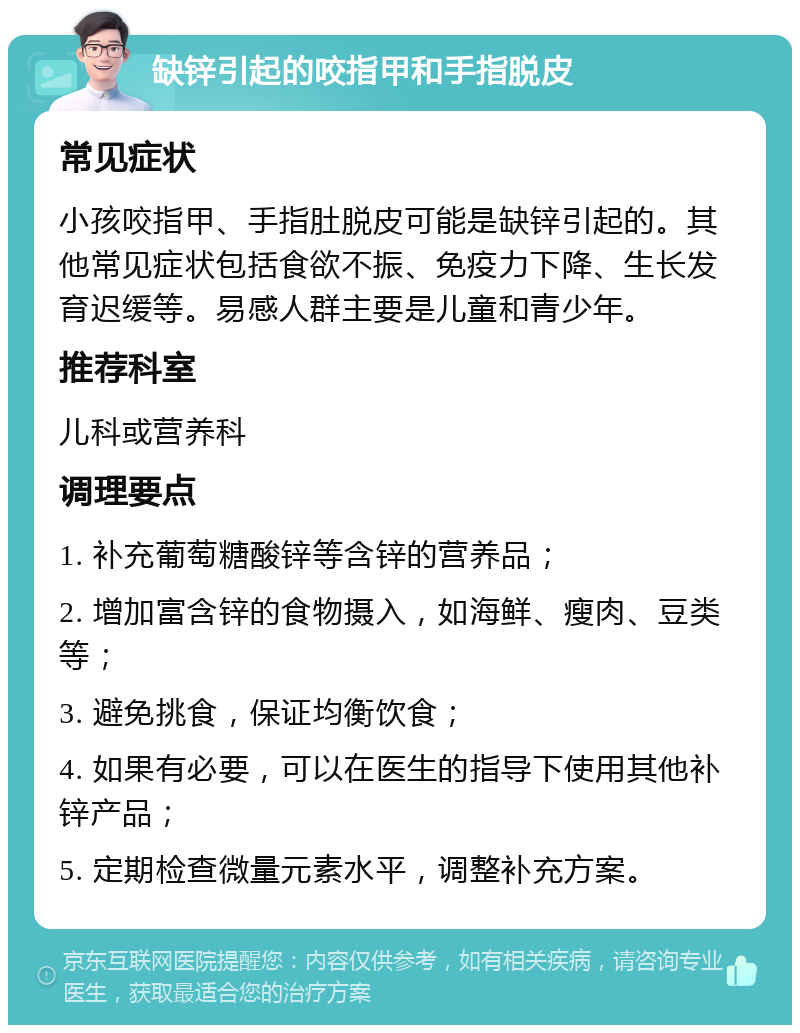 缺锌引起的咬指甲和手指脱皮 常见症状 小孩咬指甲、手指肚脱皮可能是缺锌引起的。其他常见症状包括食欲不振、免疫力下降、生长发育迟缓等。易感人群主要是儿童和青少年。 推荐科室 儿科或营养科 调理要点 1. 补充葡萄糖酸锌等含锌的营养品； 2. 增加富含锌的食物摄入，如海鲜、瘦肉、豆类等； 3. 避免挑食，保证均衡饮食； 4. 如果有必要，可以在医生的指导下使用其他补锌产品； 5. 定期检查微量元素水平，调整补充方案。