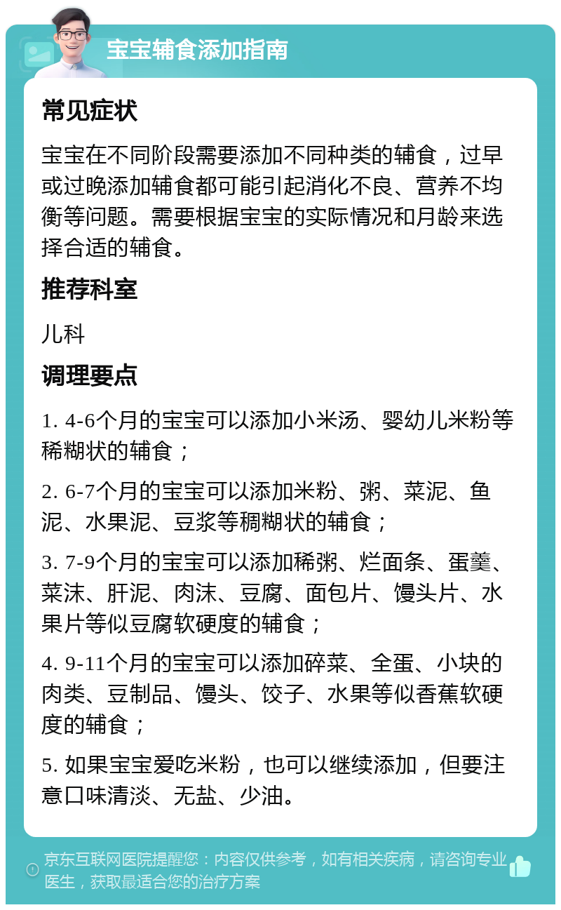 宝宝辅食添加指南 常见症状 宝宝在不同阶段需要添加不同种类的辅食，过早或过晚添加辅食都可能引起消化不良、营养不均衡等问题。需要根据宝宝的实际情况和月龄来选择合适的辅食。 推荐科室 儿科 调理要点 1. 4-6个月的宝宝可以添加小米汤、婴幼儿米粉等稀糊状的辅食； 2. 6-7个月的宝宝可以添加米粉、粥、菜泥、鱼泥、水果泥、豆浆等稠糊状的辅食； 3. 7-9个月的宝宝可以添加稀粥、烂面条、蛋羹、菜沫、肝泥、肉沫、豆腐、面包片、馒头片、水果片等似豆腐软硬度的辅食； 4. 9-11个月的宝宝可以添加碎菜、全蛋、小块的肉类、豆制品、馒头、饺子、水果等似香蕉软硬度的辅食； 5. 如果宝宝爱吃米粉，也可以继续添加，但要注意口味清淡、无盐、少油。