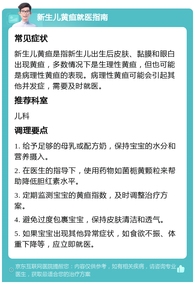 新生儿黄疸就医指南 常见症状 新生儿黄疸是指新生儿出生后皮肤、黏膜和眼白出现黄疸，多数情况下是生理性黄疸，但也可能是病理性黄疸的表现。病理性黄疸可能会引起其他并发症，需要及时就医。 推荐科室 儿科 调理要点 1. 给予足够的母乳或配方奶，保持宝宝的水分和营养摄入。 2. 在医生的指导下，使用药物如菌栀黄颗粒来帮助降低胆红素水平。 3. 定期监测宝宝的黄疸指数，及时调整治疗方案。 4. 避免过度包裹宝宝，保持皮肤清洁和透气。 5. 如果宝宝出现其他异常症状，如食欲不振、体重下降等，应立即就医。