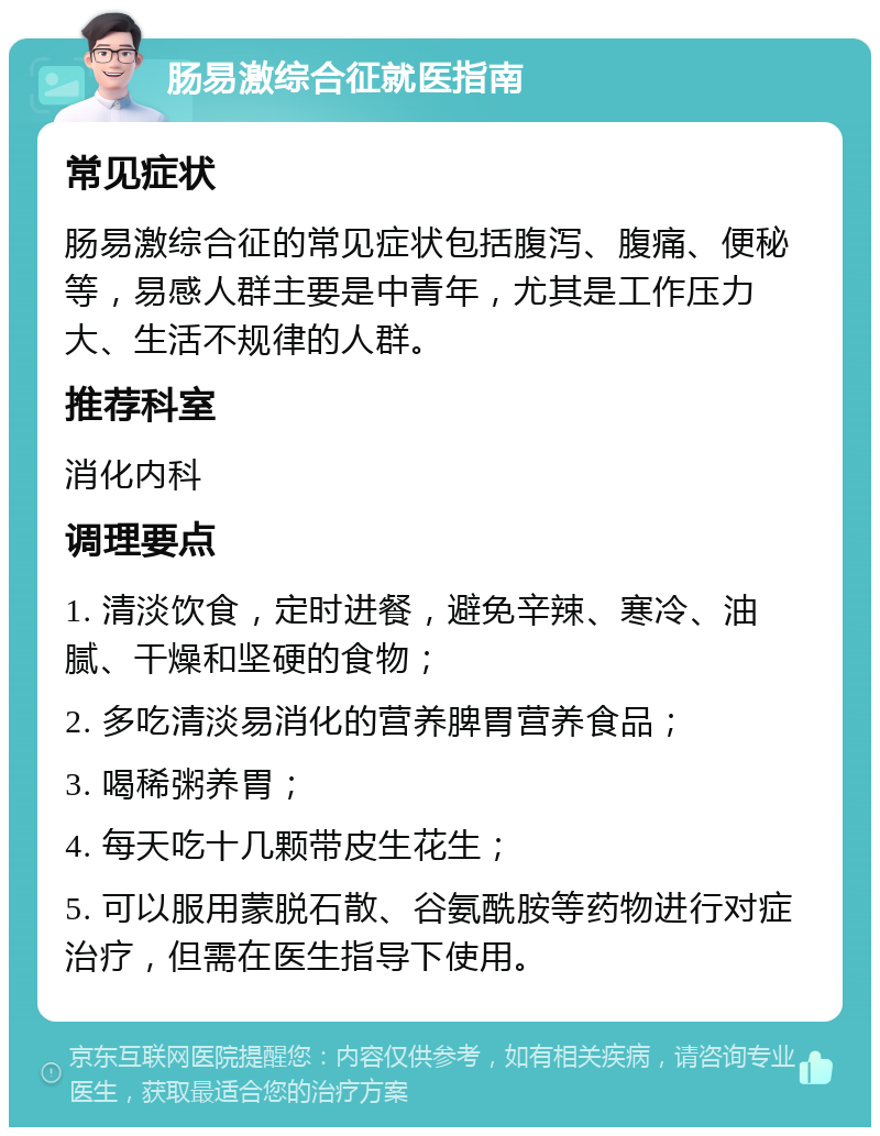 肠易激综合征就医指南 常见症状 肠易激综合征的常见症状包括腹泻、腹痛、便秘等，易感人群主要是中青年，尤其是工作压力大、生活不规律的人群。 推荐科室 消化内科 调理要点 1. 清淡饮食，定时进餐，避免辛辣、寒冷、油腻、干燥和坚硬的食物； 2. 多吃清淡易消化的营养脾胃营养食品； 3. 喝稀粥养胃； 4. 每天吃十几颗带皮生花生； 5. 可以服用蒙脱石散、谷氨酰胺等药物进行对症治疗，但需在医生指导下使用。