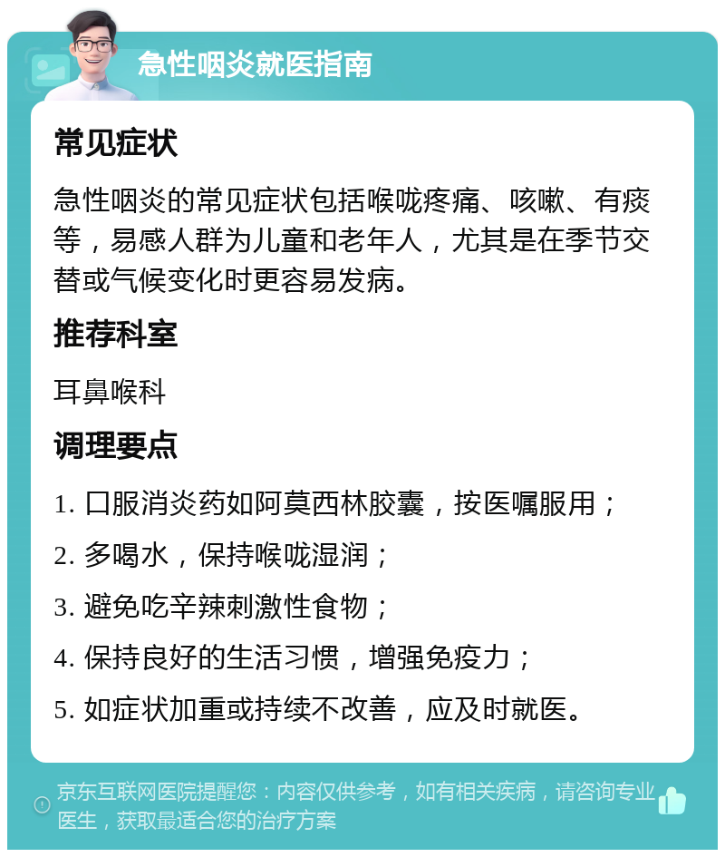 急性咽炎就医指南 常见症状 急性咽炎的常见症状包括喉咙疼痛、咳嗽、有痰等，易感人群为儿童和老年人，尤其是在季节交替或气候变化时更容易发病。 推荐科室 耳鼻喉科 调理要点 1. 口服消炎药如阿莫西林胶囊，按医嘱服用； 2. 多喝水，保持喉咙湿润； 3. 避免吃辛辣刺激性食物； 4. 保持良好的生活习惯，增强免疫力； 5. 如症状加重或持续不改善，应及时就医。