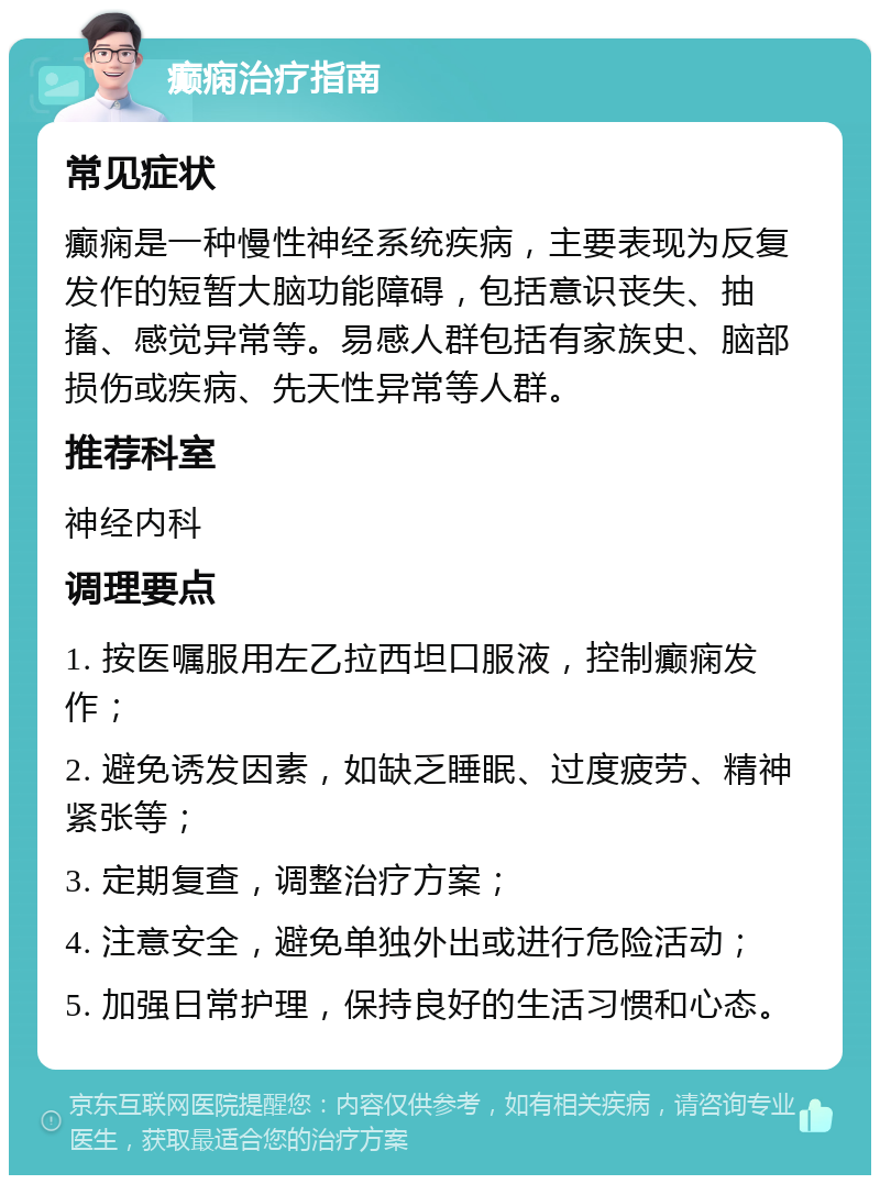 癫痫治疗指南 常见症状 癫痫是一种慢性神经系统疾病，主要表现为反复发作的短暂大脑功能障碍，包括意识丧失、抽搐、感觉异常等。易感人群包括有家族史、脑部损伤或疾病、先天性异常等人群。 推荐科室 神经内科 调理要点 1. 按医嘱服用左乙拉西坦口服液，控制癫痫发作； 2. 避免诱发因素，如缺乏睡眠、过度疲劳、精神紧张等； 3. 定期复查，调整治疗方案； 4. 注意安全，避免单独外出或进行危险活动； 5. 加强日常护理，保持良好的生活习惯和心态。