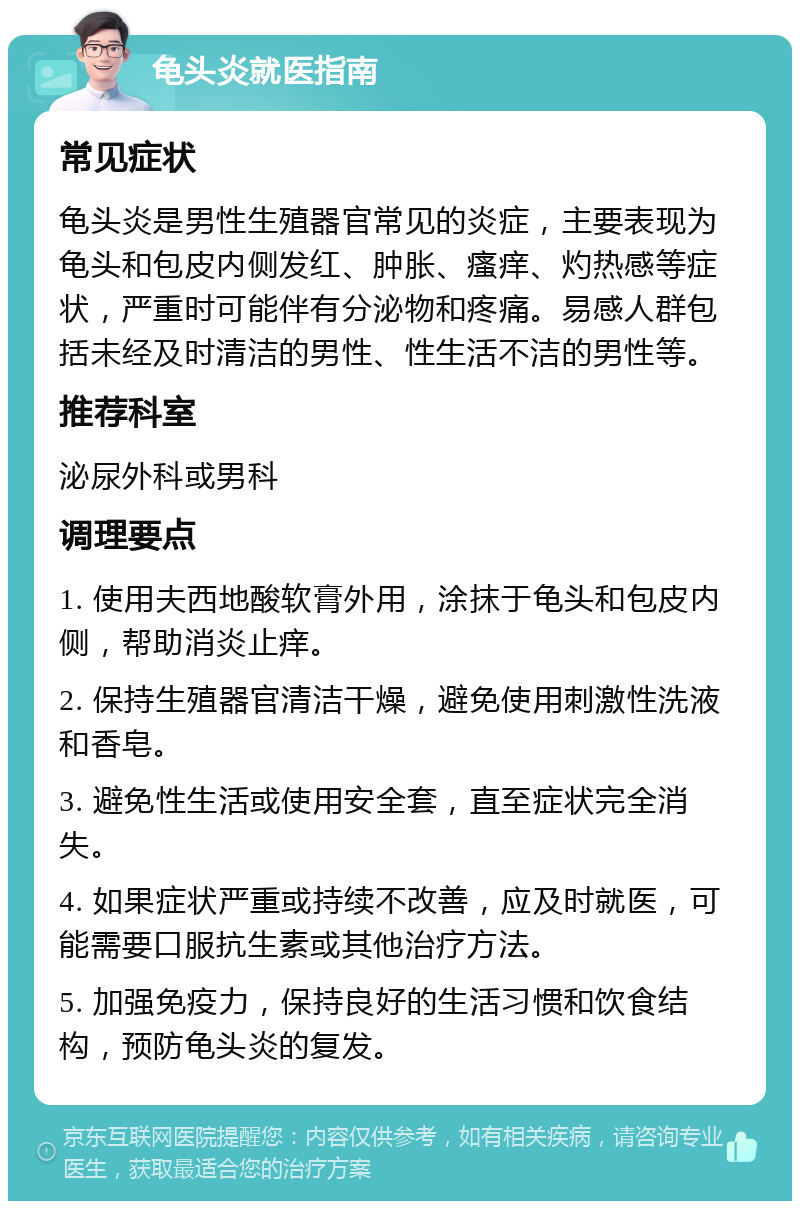 龟头炎就医指南 常见症状 龟头炎是男性生殖器官常见的炎症，主要表现为龟头和包皮内侧发红、肿胀、瘙痒、灼热感等症状，严重时可能伴有分泌物和疼痛。易感人群包括未经及时清洁的男性、性生活不洁的男性等。 推荐科室 泌尿外科或男科 调理要点 1. 使用夫西地酸软膏外用，涂抹于龟头和包皮内侧，帮助消炎止痒。 2. 保持生殖器官清洁干燥，避免使用刺激性洗液和香皂。 3. 避免性生活或使用安全套，直至症状完全消失。 4. 如果症状严重或持续不改善，应及时就医，可能需要口服抗生素或其他治疗方法。 5. 加强免疫力，保持良好的生活习惯和饮食结构，预防龟头炎的复发。