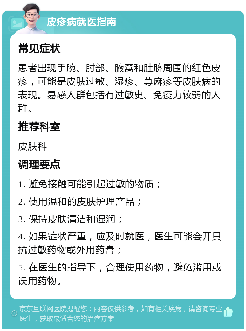 皮疹病就医指南 常见症状 患者出现手腕、肘部、腋窝和肚脐周围的红色皮疹，可能是皮肤过敏、湿疹、荨麻疹等皮肤病的表现。易感人群包括有过敏史、免疫力较弱的人群。 推荐科室 皮肤科 调理要点 1. 避免接触可能引起过敏的物质； 2. 使用温和的皮肤护理产品； 3. 保持皮肤清洁和湿润； 4. 如果症状严重，应及时就医，医生可能会开具抗过敏药物或外用药膏； 5. 在医生的指导下，合理使用药物，避免滥用或误用药物。