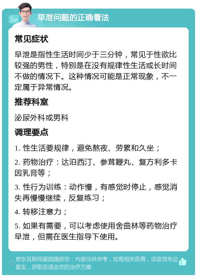 早泄问题的正确看法 常见症状 早泄是指性生活时间少于三分钟，常见于性欲比较强的男性，特别是在没有规律性生活或长时间不做的情况下。这种情况可能是正常现象，不一定属于异常情况。 推荐科室 泌尿外科或男科 调理要点 1. 性生活要规律，避免熬夜、劳累和久坐； 2. 药物治疗：达泊西汀、参茸鞭丸、复方利多卡因乳膏等； 3. 性行为训练：动作慢，有感觉时停止，感觉消失再慢慢继续，反复练习； 4. 转移注意力； 5. 如果有需要，可以考虑使用舍曲林等药物治疗早泄，但需在医生指导下使用。