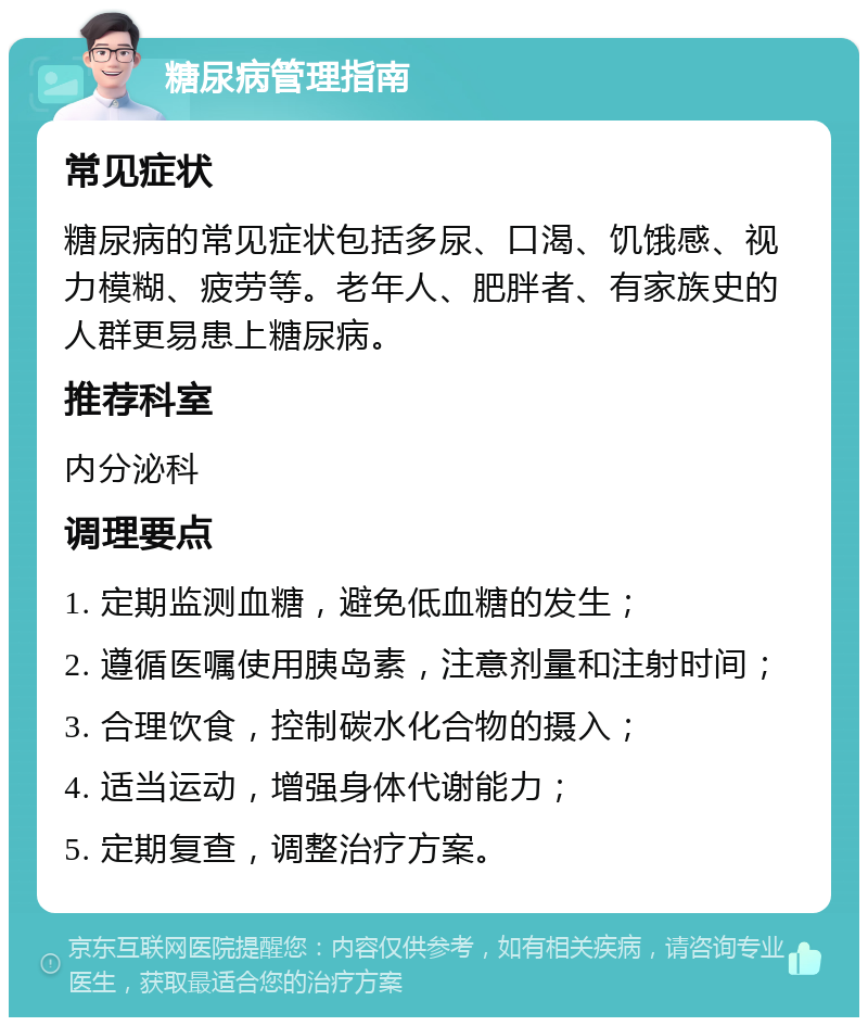 糖尿病管理指南 常见症状 糖尿病的常见症状包括多尿、口渴、饥饿感、视力模糊、疲劳等。老年人、肥胖者、有家族史的人群更易患上糖尿病。 推荐科室 内分泌科 调理要点 1. 定期监测血糖，避免低血糖的发生； 2. 遵循医嘱使用胰岛素，注意剂量和注射时间； 3. 合理饮食，控制碳水化合物的摄入； 4. 适当运动，增强身体代谢能力； 5. 定期复查，调整治疗方案。