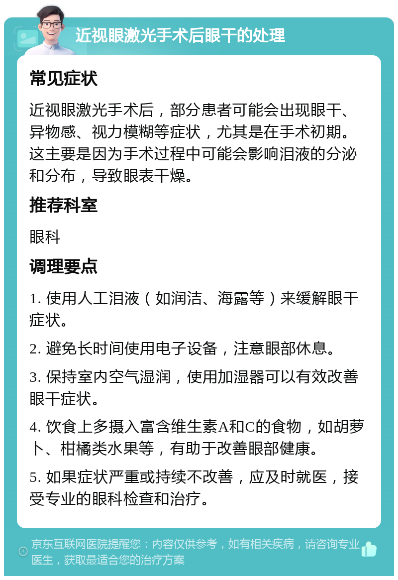 近视眼激光手术后眼干的处理 常见症状 近视眼激光手术后，部分患者可能会出现眼干、异物感、视力模糊等症状，尤其是在手术初期。这主要是因为手术过程中可能会影响泪液的分泌和分布，导致眼表干燥。 推荐科室 眼科 调理要点 1. 使用人工泪液（如润洁、海露等）来缓解眼干症状。 2. 避免长时间使用电子设备，注意眼部休息。 3. 保持室内空气湿润，使用加湿器可以有效改善眼干症状。 4. 饮食上多摄入富含维生素A和C的食物，如胡萝卜、柑橘类水果等，有助于改善眼部健康。 5. 如果症状严重或持续不改善，应及时就医，接受专业的眼科检查和治疗。