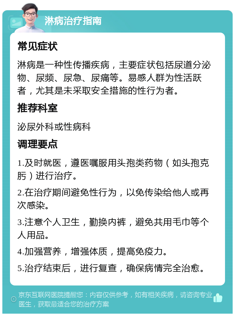 淋病治疗指南 常见症状 淋病是一种性传播疾病，主要症状包括尿道分泌物、尿频、尿急、尿痛等。易感人群为性活跃者，尤其是未采取安全措施的性行为者。 推荐科室 泌尿外科或性病科 调理要点 1.及时就医，遵医嘱服用头孢类药物（如头孢克肟）进行治疗。 2.在治疗期间避免性行为，以免传染给他人或再次感染。 3.注意个人卫生，勤换内裤，避免共用毛巾等个人用品。 4.加强营养，增强体质，提高免疫力。 5.治疗结束后，进行复查，确保病情完全治愈。