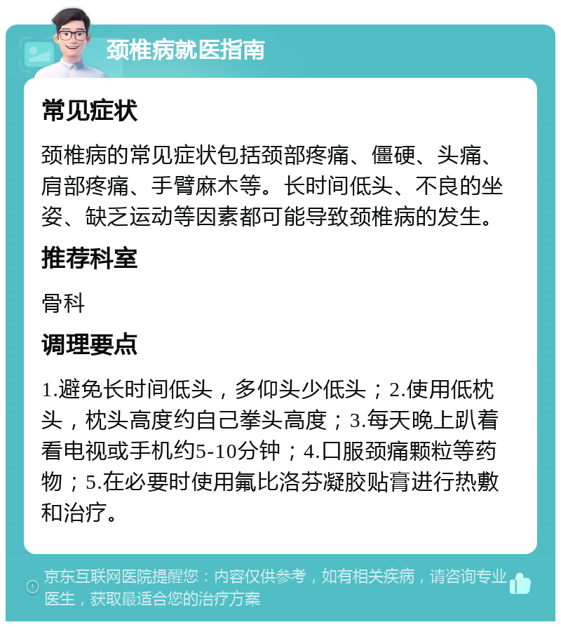 颈椎病就医指南 常见症状 颈椎病的常见症状包括颈部疼痛、僵硬、头痛、肩部疼痛、手臂麻木等。长时间低头、不良的坐姿、缺乏运动等因素都可能导致颈椎病的发生。 推荐科室 骨科 调理要点 1.避免长时间低头，多仰头少低头；2.使用低枕头，枕头高度约自己拳头高度；3.每天晚上趴着看电视或手机约5-10分钟；4.口服颈痛颗粒等药物；5.在必要时使用氟比洛芬凝胶贴膏进行热敷和治疗。