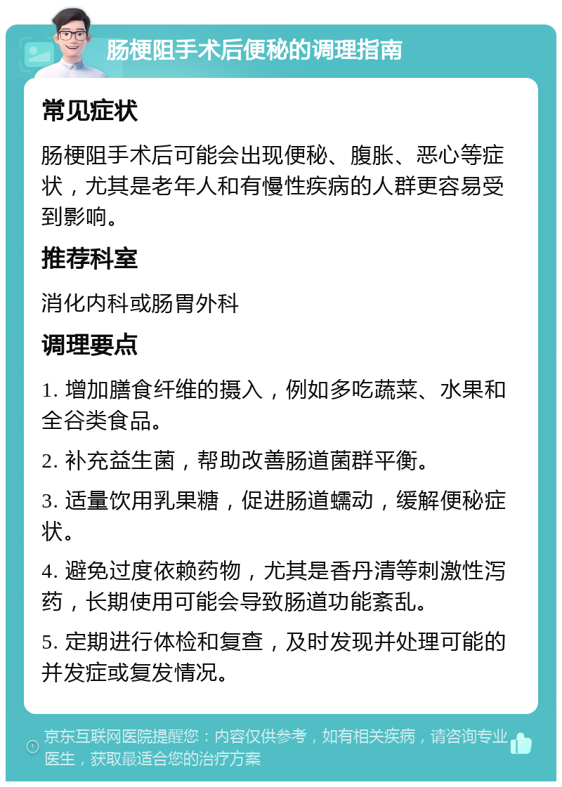 肠梗阻手术后便秘的调理指南 常见症状 肠梗阻手术后可能会出现便秘、腹胀、恶心等症状，尤其是老年人和有慢性疾病的人群更容易受到影响。 推荐科室 消化内科或肠胃外科 调理要点 1. 增加膳食纤维的摄入，例如多吃蔬菜、水果和全谷类食品。 2. 补充益生菌，帮助改善肠道菌群平衡。 3. 适量饮用乳果糖，促进肠道蠕动，缓解便秘症状。 4. 避免过度依赖药物，尤其是香丹清等刺激性泻药，长期使用可能会导致肠道功能紊乱。 5. 定期进行体检和复查，及时发现并处理可能的并发症或复发情况。