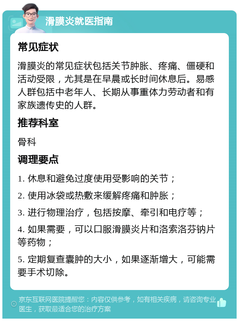 滑膜炎就医指南 常见症状 滑膜炎的常见症状包括关节肿胀、疼痛、僵硬和活动受限，尤其是在早晨或长时间休息后。易感人群包括中老年人、长期从事重体力劳动者和有家族遗传史的人群。 推荐科室 骨科 调理要点 1. 休息和避免过度使用受影响的关节； 2. 使用冰袋或热敷来缓解疼痛和肿胀； 3. 进行物理治疗，包括按摩、牵引和电疗等； 4. 如果需要，可以口服滑膜炎片和洛索洛芬钠片等药物； 5. 定期复查囊肿的大小，如果逐渐增大，可能需要手术切除。