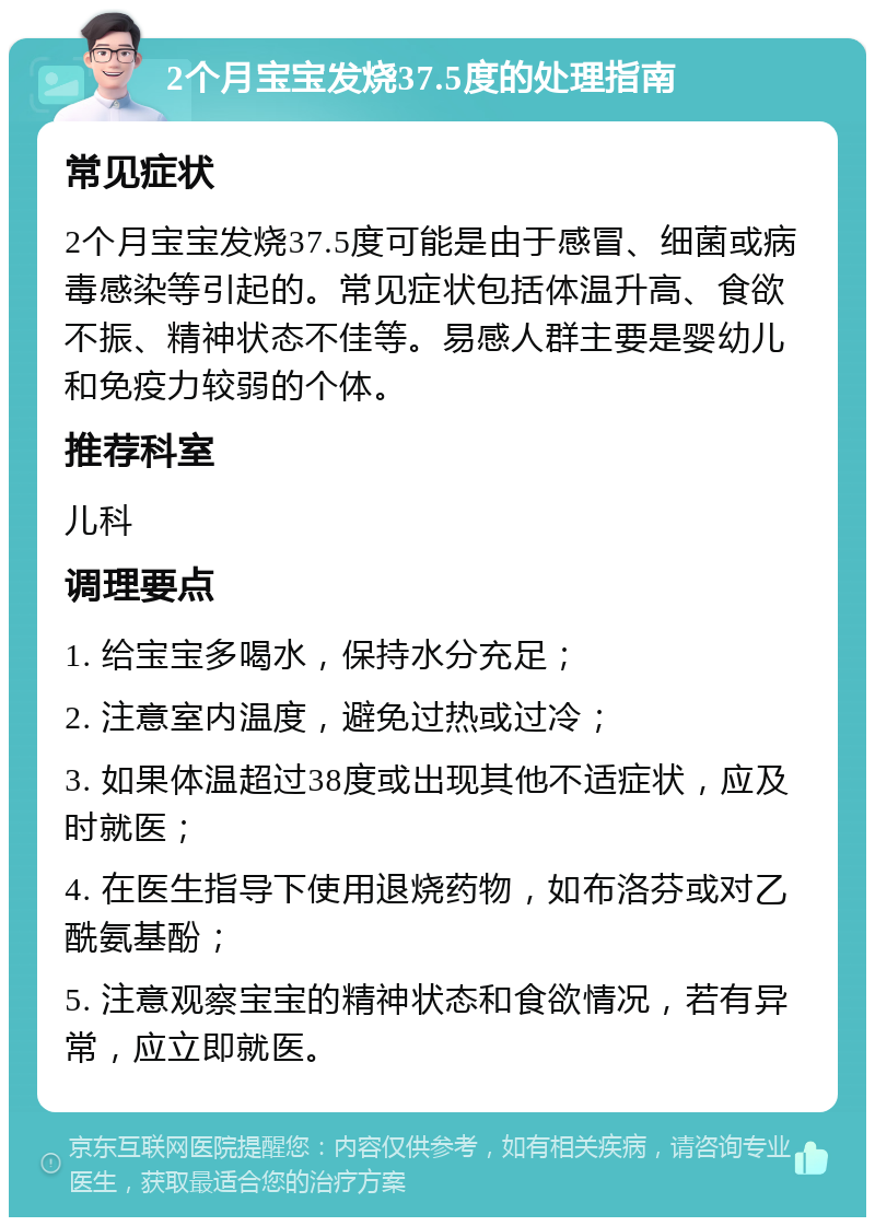 2个月宝宝发烧37.5度的处理指南 常见症状 2个月宝宝发烧37.5度可能是由于感冒、细菌或病毒感染等引起的。常见症状包括体温升高、食欲不振、精神状态不佳等。易感人群主要是婴幼儿和免疫力较弱的个体。 推荐科室 儿科 调理要点 1. 给宝宝多喝水，保持水分充足； 2. 注意室内温度，避免过热或过冷； 3. 如果体温超过38度或出现其他不适症状，应及时就医； 4. 在医生指导下使用退烧药物，如布洛芬或对乙酰氨基酚； 5. 注意观察宝宝的精神状态和食欲情况，若有异常，应立即就医。