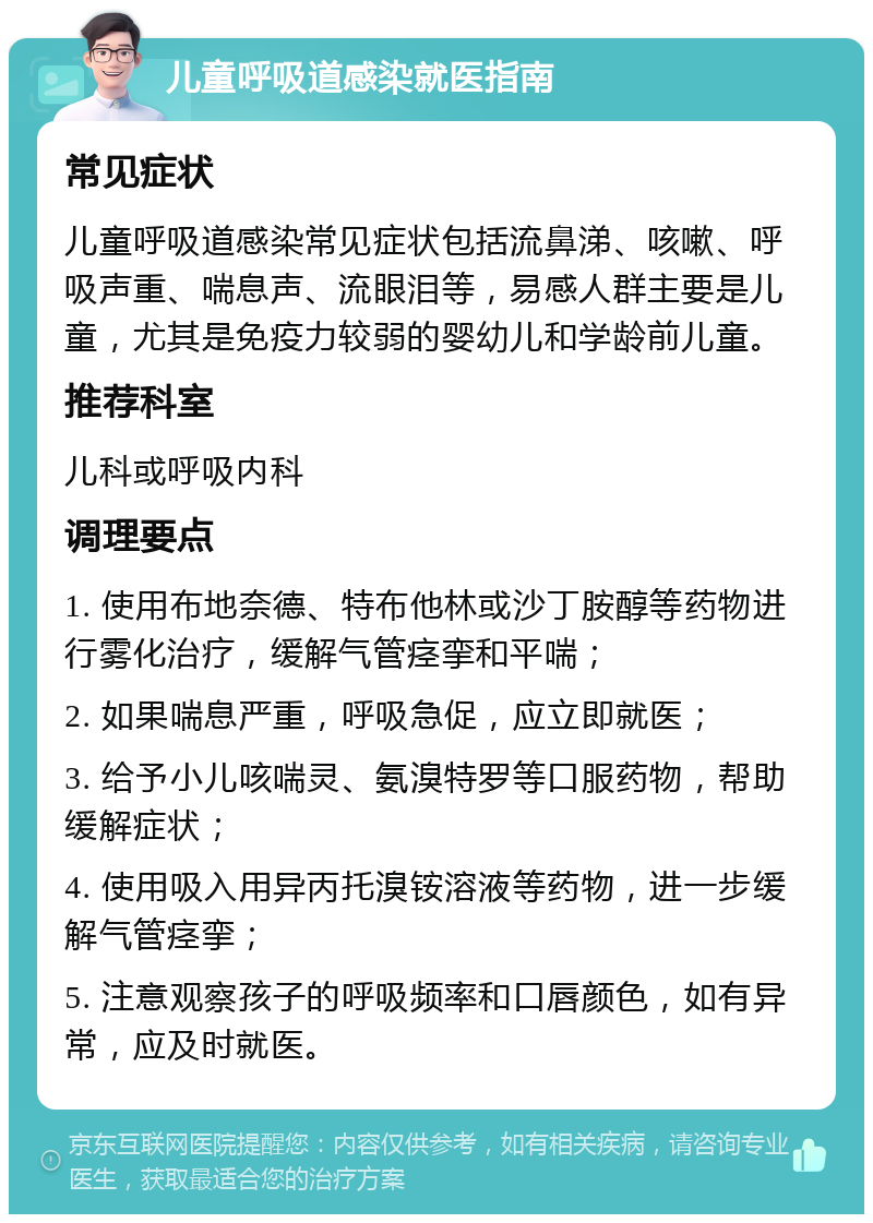 儿童呼吸道感染就医指南 常见症状 儿童呼吸道感染常见症状包括流鼻涕、咳嗽、呼吸声重、喘息声、流眼泪等，易感人群主要是儿童，尤其是免疫力较弱的婴幼儿和学龄前儿童。 推荐科室 儿科或呼吸内科 调理要点 1. 使用布地奈德、特布他林或沙丁胺醇等药物进行雾化治疗，缓解气管痉挛和平喘； 2. 如果喘息严重，呼吸急促，应立即就医； 3. 给予小儿咳喘灵、氨溴特罗等口服药物，帮助缓解症状； 4. 使用吸入用异丙托溴铵溶液等药物，进一步缓解气管痉挛； 5. 注意观察孩子的呼吸频率和口唇颜色，如有异常，应及时就医。