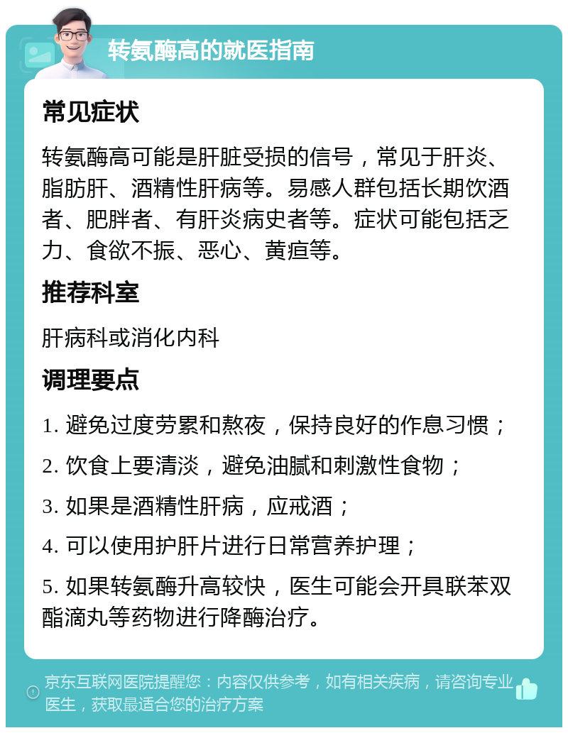 转氨酶高的就医指南 常见症状 转氨酶高可能是肝脏受损的信号，常见于肝炎、脂肪肝、酒精性肝病等。易感人群包括长期饮酒者、肥胖者、有肝炎病史者等。症状可能包括乏力、食欲不振、恶心、黄疸等。 推荐科室 肝病科或消化内科 调理要点 1. 避免过度劳累和熬夜，保持良好的作息习惯； 2. 饮食上要清淡，避免油腻和刺激性食物； 3. 如果是酒精性肝病，应戒酒； 4. 可以使用护肝片进行日常营养护理； 5. 如果转氨酶升高较快，医生可能会开具联苯双酯滴丸等药物进行降酶治疗。