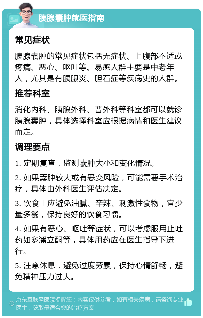 胰腺囊肿就医指南 常见症状 胰腺囊肿的常见症状包括无症状、上腹部不适或疼痛、恶心、呕吐等。易感人群主要是中老年人，尤其是有胰腺炎、胆石症等疾病史的人群。 推荐科室 消化内科、胰腺外科、普外科等科室都可以就诊胰腺囊肿，具体选择科室应根据病情和医生建议而定。 调理要点 1. 定期复查，监测囊肿大小和变化情况。 2. 如果囊肿较大或有恶变风险，可能需要手术治疗，具体由外科医生评估决定。 3. 饮食上应避免油腻、辛辣、刺激性食物，宜少量多餐，保持良好的饮食习惯。 4. 如果有恶心、呕吐等症状，可以考虑服用止吐药如多潘立酮等，具体用药应在医生指导下进行。 5. 注意休息，避免过度劳累，保持心情舒畅，避免精神压力过大。