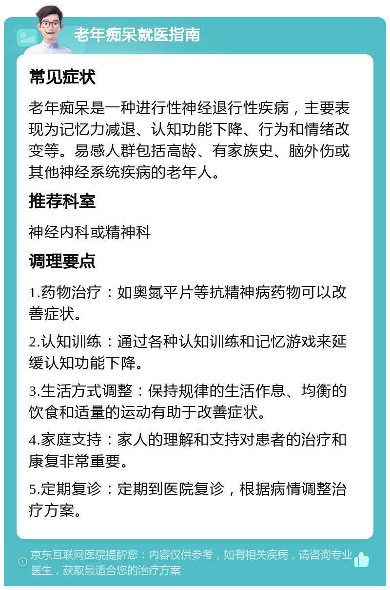 老年痴呆就医指南 常见症状 老年痴呆是一种进行性神经退行性疾病，主要表现为记忆力减退、认知功能下降、行为和情绪改变等。易感人群包括高龄、有家族史、脑外伤或其他神经系统疾病的老年人。 推荐科室 神经内科或精神科 调理要点 1.药物治疗：如奥氮平片等抗精神病药物可以改善症状。 2.认知训练：通过各种认知训练和记忆游戏来延缓认知功能下降。 3.生活方式调整：保持规律的生活作息、均衡的饮食和适量的运动有助于改善症状。 4.家庭支持：家人的理解和支持对患者的治疗和康复非常重要。 5.定期复诊：定期到医院复诊，根据病情调整治疗方案。