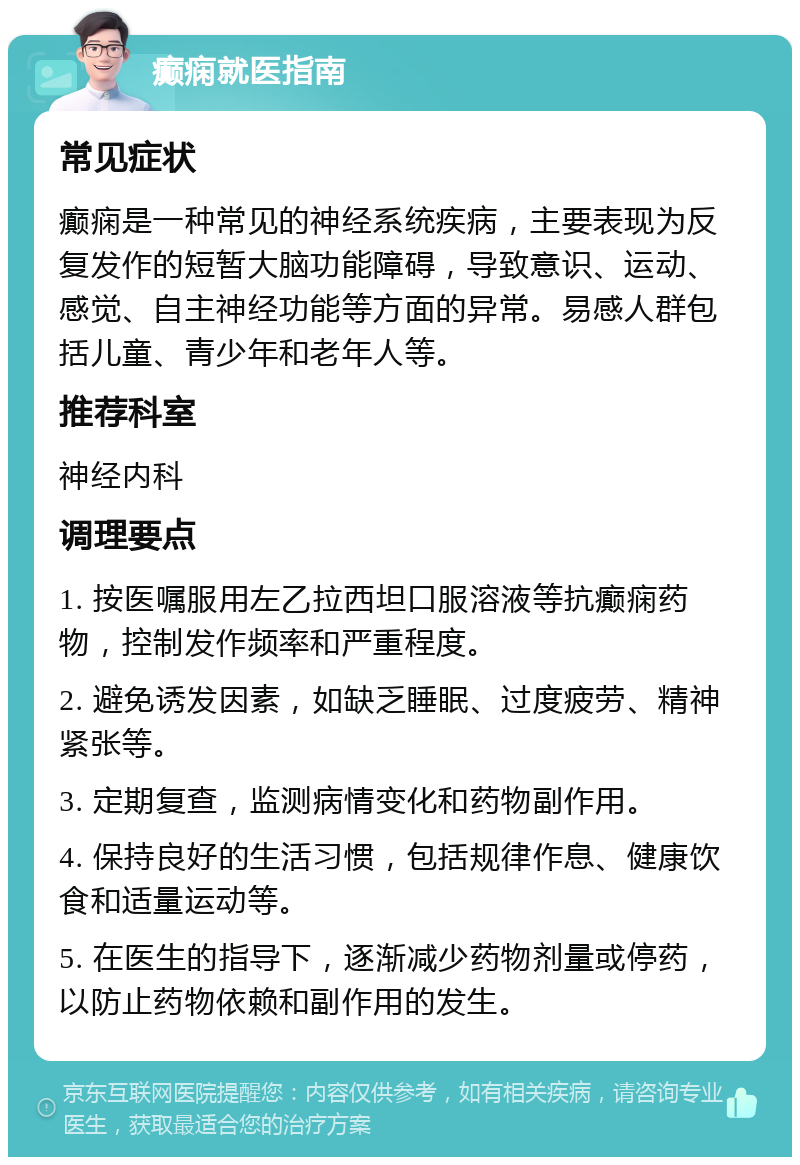 癫痫就医指南 常见症状 癫痫是一种常见的神经系统疾病，主要表现为反复发作的短暂大脑功能障碍，导致意识、运动、感觉、自主神经功能等方面的异常。易感人群包括儿童、青少年和老年人等。 推荐科室 神经内科 调理要点 1. 按医嘱服用左乙拉西坦口服溶液等抗癫痫药物，控制发作频率和严重程度。 2. 避免诱发因素，如缺乏睡眠、过度疲劳、精神紧张等。 3. 定期复查，监测病情变化和药物副作用。 4. 保持良好的生活习惯，包括规律作息、健康饮食和适量运动等。 5. 在医生的指导下，逐渐减少药物剂量或停药，以防止药物依赖和副作用的发生。