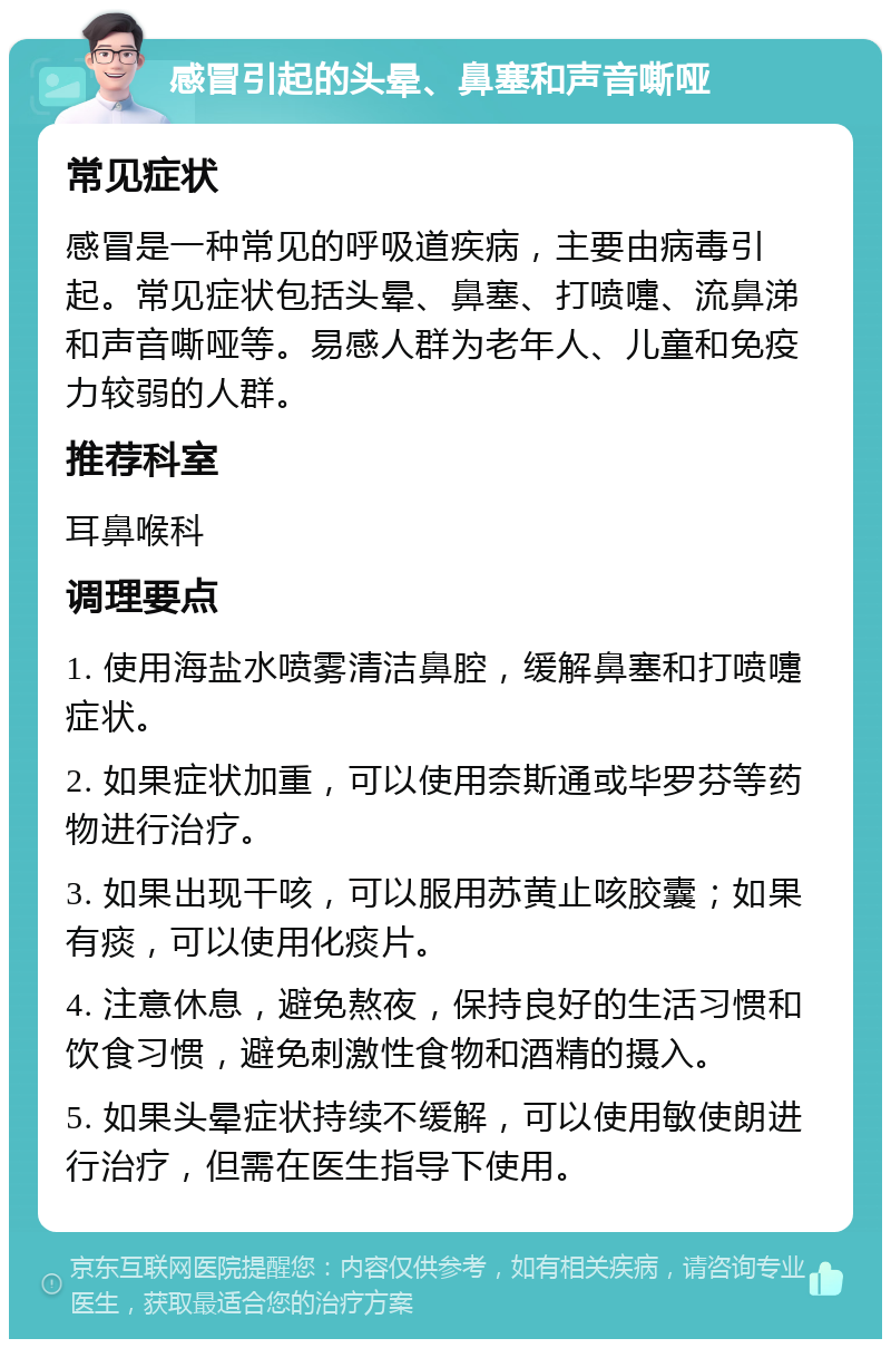 感冒引起的头晕、鼻塞和声音嘶哑 常见症状 感冒是一种常见的呼吸道疾病，主要由病毒引起。常见症状包括头晕、鼻塞、打喷嚏、流鼻涕和声音嘶哑等。易感人群为老年人、儿童和免疫力较弱的人群。 推荐科室 耳鼻喉科 调理要点 1. 使用海盐水喷雾清洁鼻腔，缓解鼻塞和打喷嚏症状。 2. 如果症状加重，可以使用奈斯通或毕罗芬等药物进行治疗。 3. 如果出现干咳，可以服用苏黄止咳胶囊；如果有痰，可以使用化痰片。 4. 注意休息，避免熬夜，保持良好的生活习惯和饮食习惯，避免刺激性食物和酒精的摄入。 5. 如果头晕症状持续不缓解，可以使用敏使朗进行治疗，但需在医生指导下使用。